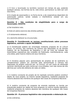 c) É livre a locomoção no território nacional em tempo de paz, podendo
qualquer pessoa, nos termos da lei, nele entrar, permanecer ou dele sair com
seus bens;
d) A criação de associações e, na forma da lei, a de cooperativas dependem de
autorização judicial, sendo vedada a interferência estatal em seu
funcionamento;
Questão 8 - São condições de elegibilidade para o cargo de
Governador, EXCETO:
a) Ser brasileiro nato.
b) Está em pleno exercício dos direitos políticos;
c) O alistamento eleitoral;
d) o domicílio eleitoral na circunscrição;
Questão 9– Considerando as normas constitucionais sobre processo
legislativo, assinale a opção INCORRETA.
a) A Constituição poderá ser emendada mediante proposta de (I) 1/3(um
terço), no mínimo, dos membros da Câmara dos Deputados ou do Senado
Federal, (II) do Presidente da República e (III) de mais da metade das
Assembléias Legislativas das unidades da Federação, manifestando-se, cada
uma delas, pela maioria relativa de seus membros.
b) A iniciativa popular para apresentação de projetos de lei (ordinária ou
complementar) poderá ser exercida pela apresentação à Câmara dos
Deputados de projeto subscrito por, no mínimo, um por cento do eleitorado
nacional, distribuído por pelo menos por cinco Estados, com não menos de três
décimos por cento dos eleitores de cada um deles.
c) A matéria constante de projeto de lei rejeitado somente poderá constituir
objeto de novo projeto, na mesma sessão legislativa, mediante proposta da
maioria absoluta dos membros de qualquer das Casas do Congresso Nacional.
d) A matéria constante de proposta de emenda rejeitada ou havida por
prejudicada poderá ser objeto de nova proposta na mesma sessão legislativa,
mediante proposta da maioria absoluta dos membros de qualquer das Casas
do Congresso Nacional.
Questão 10 – O processo legislativo não compreende a elaboração de:
a) leis ordinárias;
 