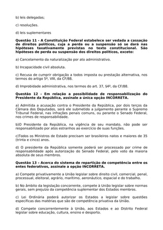 b) leis delegadas;
c) resoluções.
d) leis suplementares
Questão 11 - A Constituição Federal estabelece ser vedada a cassação
de direitos políticos, cuja a perda ou a suspensão só se dará nas
hipóteses taxativamente previstas no texto constitucional. São
hipóteses de perda ou suspensão dos direitos políticos, exceto:
a) Cancelamento da naturalização por ato administrativo.
b) Incapacidade civil absoluta.
c) Recusa de cumprir obrigação a todos imposta ou prestação alternativa, nos
termos do artigo 5º, VIII, da CF/88.
d) Improbidade administrativa, nos termos do art. 37, §4º, da CF/88.
Questão 12 - Em relação a possibilidade de responsabilização do
Presidente da República, assinale a única opção INCORRETA.
a) Admitida a acusação contra o Presidente da República, por dois terços da
Câmara dos Deputados, será ele submetido a julgamento perante o Supremo
Tribunal Federal, nas infrações penais comuns, ou perante o Senado Federal,
nos crimes de responsabilidade.
b)O Presidente da República, na vigência de seu mandato, não pode ser
responsabilizado por atos estranhos ao exercício de suas funções.
c)Todos os Ministros de Estado precisam ser brasileiros natos e maiores de 35
(trinta e cinco) anos.
d) O presidente da República somente poderá ser processado por crime de
responsabilidade após autorização do Senado Federal, pelo voto da maioria
absoluta de seus membros.
Questão 13 – Acerca do sistema de repartição de competência entre os
entes federativos, assinale a opção INCORRETA.
a) Compete privativamente a União legislar sobre direito civil, comercial, penal,
processual, eleitoral, agrário, marítimo, aeronáutico, espacial e do trabalho.
b) No âmbito da legislação concorrente, compete à União legislar sobre normas
gerais, sem prejuízo da competência suplementar dos Estados membros.
c) Lei Ordinária poderá autorizar os Estados a legislar sobre questões
específicas das matérias que são de competência privativa da União.
d) Compete concorrentemente à União, aos Estados e ao Distrito Federal
legislar sobre educação, cultura, ensino e desporto.
 