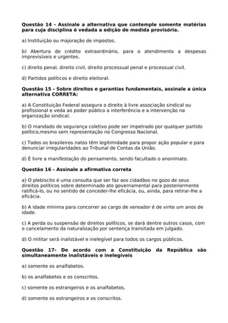 Questão 14 - Assinale a alternativa que contemple somente matérias
para cuja disciplina é vedada a edição de medida provisória.
a) Instituição ou majoração de impostos.
b) Abertura de crédito extraordinário, para o atendimento a despesas
imprevisíveis e urgentes.
c) direito penal, direito civil, direito processual penal e processual civil.
d) Partidos políticos e direito eleitoral.
Questão 15 - Sobre direitos e garantias fundamentais, assinale a única
alternativa CORRETA:
a) A Constituição Federal assegura o direito à livre associação sindical ou
profissional e veda ao poder público a interferência e a intervenção na
organização sindical.
b) O mandado de segurança coletivo pode ser impetrado por qualquer partido
político,mesmo sem representação no Congresso Nacional.
c) Todos os brasileiros natos têm legitimidade para propor ação popular e para
denunciar irregularidades ao Tribunal de Contas da União.
d) É livre a manifestação do pensamento, sendo facultado o anonimato.
Questão 16 - Assinale a afirmativa correta
a) O plebiscito é uma consulta que ser faz aos cidadãos no gozo de seus
direitos políticos sobre determinado ato governamental para posteriormente
ratificá-lo, ou no sentido de conceder-lhe eficácia, ou, ainda, para retirar-lhe a
eficácia.
b) A idade mínima para concorrer ao cargo de vereador é de vinte um anos de
idade.
c) A perda ou suspensão de direitos políticos, se dará dentre outros casos, com
o cancelamento da naturalização por sentença transitada em julgado.
d) O militar será inalistável e inelegível para todos os cargos públicos.
Questão 17- De acordo com a Constituição da República são
simultaneamente inalistáveis e inelegíveis
a) somente os analfabetos.
b) os analfabetos e os conscritos.
c) somente os estrangeiros e os analfabetos.
d) somente os estrangeiros e os conscritos.
 