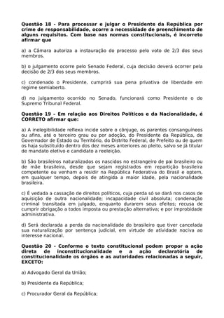 Questão 18 - Para processar e julgar o Presidente da República por
crime de responsabilidade, ocorre a necessidade de preenchimento de
alguns requisitos. Com base nas normas constitucionais, é incorreto
afirmar que
a) a Câmara autoriza a instauração do processo pelo voto de 2/3 dos seus
membros.
b) o julgamento ocorre pelo Senado Federal, cuja decisão deverá ocorrer pela
decisão de 2/3 dos seus membros.
c) condenado o Presidente, cumprirá sua pena privativa de liberdade em
regime semiaberto.
d) no julgamento ocorrido no Senado, funcionará como Presidente o do
Supremo Tribunal Federal.
Questão 19 – Em relação aos Direitos Políticos e da Nacionalidade, é
CORRETO afirmar que:
a) A inelegibilidade reflexa incide sobre o cônjuge, os parentes consanguíneos
ou afins, até o terceiro grau ou por adoção, do Presidente da República, de
Governador de Estado ou Território, do Distrito Federal, de Prefeito ou de quem
os haja substituído dentro dos dez meses anteriores ao pleito, salvo se já titular
de mandato eletivo e candidato a reeleição.
b) São brasileiros naturalizados os nascidos no estrangeiro de pai brasileiro ou
de mãe brasileira, desde que sejam registrados em repartição brasileira
competente ou venham a residir na República Federativa do Brasil e optem,
em qualquer tempo, depois de atingida a maior idade, pela nacionalidade
brasileira.
c) É vedada a cassação de direitos políticos, cuja perda só se dará nos casos de
aquisição de outra nacionalidade; incapacidade civil absoluta; condenação
criminal transitada em julgado, enquanto durarem seus efeitos; recusa de
cumprir obrigação a todos imposta ou prestação alternativa; e por improbidade
administrativa.
d) Será declarada a perda da nacionalidade do brasileiro que tiver cancelada
sua naturalização por sentença judicial, em virtude de atividade nociva ao
interesse nacional.
Questão 20 - Conforme o texto constitucional podem propor a ação
direta de inconstitucionalidade e a ação declaratória de
constitucionalidade os órgãos e as autoridades relacionadas a seguir,
EXCETO:
a) Advogado Geral da União;
b) Presidente da República;
c) Procurador Geral da República;
 