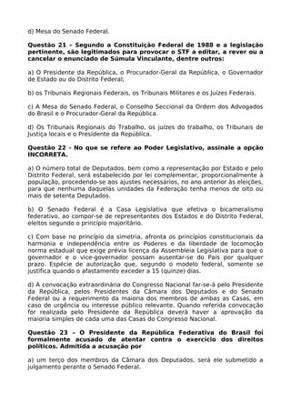 d) Mesa do Senado Federal.
Questão 21 – Segundo a Constituição Federal de 1988 e a legislação
pertinente, são legitimados para provocar o STF a editar, a rever ou a
cancelar o enunciado de Súmula Vinculante, dentre outros:
a) O Presidente da República, o Procurador-Geral da República, o Governador
de Estado ou do Distrito Federal;
b) os Tribunais Regionais Federais, os Tribunais Militares e os Juízes Federais.
c) A Mesa do Senado Federal, o Conselho Seccional da Ordem dos Advogados
do Brasil e o Procurador-Geral da República.
d) Os Tribunais Regionais do Trabalho, os juízes do trabalho, os Tribunais de
Justiça locais e o Presidente da República.
Questão 22 - No que se refere ao Poder Legislativo, assinale a opção
INCORRETA.
a) O número total de Deputados, bem como a representação por Estado e pelo
Distrito Federal, será estabelecido por lei complementar, proporcionalmente à
população, procedendo-se aos ajustes necessários, no ano anterior às eleições,
para que nenhuma daquelas unidades da Federação tenha menos de oito ou
mais de setenta Deputados.
b) O Senado Federal é a Casa Legislativa que efetiva o bicameralismo
federativo, ao compor-se de representantes dos Estados e do Distrito Federal,
eleitos segundo o princípio majoritário.
c) Com base no princípio da simetria, afronta os princípios constitucionais da
harmonia e independência entre os Poderes e da liberdade de locomoção
norma estadual que exige prévia licença da Assembleia Legislativa para que o
governador e o vice-governador possam ausentar-se do País por qualquer
prazo. Espécie de autorização que, segundo o modelo federal, somente se
justifica quando o afastamento exceder a 15 (quinze) dias.
d) A convocação extraordinária do Congresso Nacional far-se-á pelo Presidente
da República, pelos Presidentes da Câmara dos Deputados e do Senado
Federal ou a requerimento da maioria dos membros de ambas as Casas, em
caso de urgência ou interesse público relevante. Quando referida convocação
for realizada pelo Presidente da República deverá haver a aprovação da
maioria simples de cada uma das Casas do Congresso Nacional.
Questão 23 – O Presidente da República Federativa do Brasil foi
formalmente acusado de atentar contra o exercício dos direitos
políticos. Admitida a acusação por
a) um terço dos membros da Câmara dos Deputados, será ele submetido a
julgamento perante o Senado Federal.
 