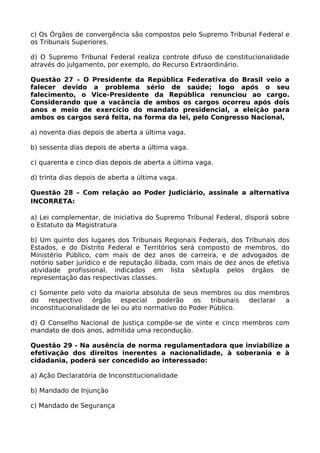c) Os Órgãos de convergência são compostos pelo Supremo Tribunal Federal e
os Tribunais Superiores.
d) O Supremo Tribunal Federal realiza controle difuso de constitucionalidade
através do julgamento, por exemplo, do Recurso Extraordinário.
Questão 27 – O Presidente da República Federativa do Brasil veio a
falecer devido a problema sério de saúde; logo após o seu
falecimento, o Vice-Presidente da República renunciou ao cargo.
Considerando que a vacância de ambos os cargos ocorreu após dois
anos e meio de exercício do mandato presidencial, a eleição para
ambos os cargos será feita, na forma da lei, pelo Congresso Nacional,
a) noventa dias depois de aberta a última vaga.
b) sessenta dias depois de aberta a última vaga.
c) quarenta e cinco dias depois de aberta a última vaga.
d) trinta dias depois de aberta a última vaga.
Questão 28 – Com relação ao Poder Judiciário, assinale a alternativa
INCORRETA:
a) Lei complementar, de iniciativa do Supremo Tribunal Federal, disporá sobre
o Estatuto da Magistratura
b) Um quinto dos lugares dos Tribunais Regionais Federais, dos Tribunais dos
Estados, e do Distrito Federal e Territórios será composto de membros, do
Ministério Público, com mais de dez anos de carreira, e de advogados de
notório saber jurídico e de reputação ilibada, com mais de dez anos de efetiva
atividade profissional, indicados em lista sêxtupla pelos órgãos de
representação das respectivas classes.
c) Somente pelo voto da maioria absoluta de seus membros ou dos membros
do respectivo órgão especial poderão os tribunais declarar a
inconstitucionalidade de lei ou ato normativo do Poder Público.
d) O Conselho Nacional de Justiça compõe-se de vinte e cinco membros com
mandato de dois anos, admitida uma recondução.
Questão 29 - Na ausência de norma regulamentadora que inviabilize a
efetivação dos direitos inerentes a nacionalidade, à soberania e à
cidadania, poderá ser concedido ao interessado:
a) Ação Declaratória de Inconstitucionalidade
b) Mandado de Injunção
c) Mandado de Segurança
 