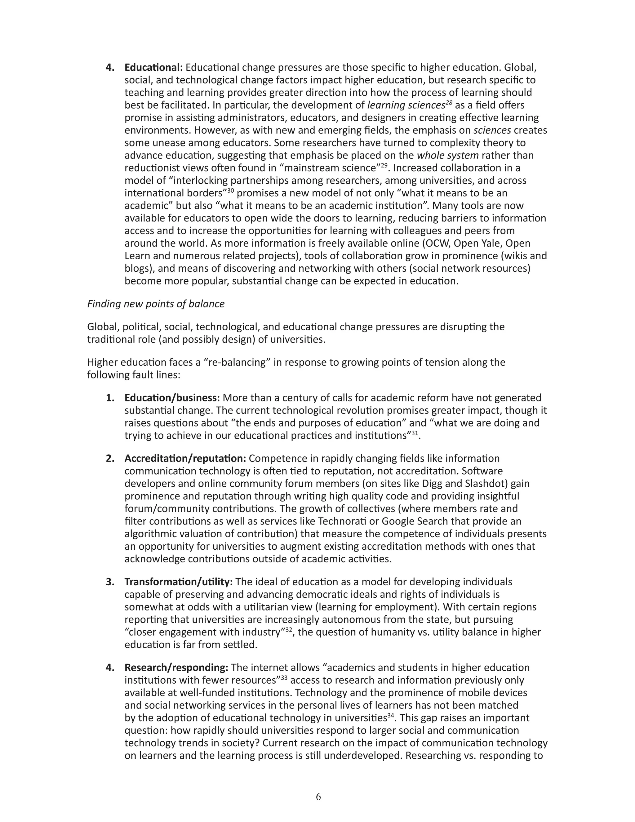 4.	 Educational: Educational change pressures are those specific to higher education. Global,
social, and technological change factors impact higher education, but research specific to
teaching and learning provides greater direction into how the process of learning should
best be facilitated. In particular, the development of learning sciences28
as a field offers
promise in assisting administrators, educators, and designers in creating effective learning
environments. However, as with new and emerging fields, the emphasis on sciences creates
some unease among educators. Some researchers have turned to complexity theory to
advance education, suggesting that emphasis be placed on the whole system rather than
reductionist views often found in “mainstream science”29
. Increased collaboration in a
model of “interlocking partnerships among researchers, among universities, and across
international borders”30
promises a new model of not only “what it means to be an
academic” but also “what it means to be an academic institution”. Many tools are now
available for educators to open wide the doors to learning, reducing barriers to information
access and to increase the opportunities for learning with colleagues and peers from
around the world. As more information is freely available online (OCW, Open Yale, Open
Learn and numerous related projects), tools of collaboration grow in prominence (wikis and
blogs), and means of discovering and networking with others (social network resources)
become more popular, substantial change can be expected in education.
Finding new points of balance
Global, political, social, technological, and educational change pressures are disrupting the
traditional role (and possibly design) of universities.
Higher education faces a “re-balancing” in response to growing points of tension along the
following fault lines:
1.	 Education/business: More than a century of calls for academic reform have not generated
substantial change. The current technological revolution promises greater impact, though it
raises questions about “the ends and purposes of education” and “what we are doing and
trying to achieve in our educational practices and institutions”31
.
2.	 Accreditation/reputation: Competence in rapidly changing fields like information
communication technology is often tied to reputation, not accreditation. Software
developers and online community forum members (on sites like Digg and Slashdot) gain
prominence and reputation through writing high quality code and providing insightful
forum/community contributions. The growth of collectives (where members rate and
filter contributions as well as services like Technorati or Google Search that provide an
algorithmic valuation of contribution) that measure the competence of individuals presents
an opportunity for universities to augment existing accreditation methods with ones that
acknowledge contributions outside of academic activities.
3.	 Transformation/utility: The ideal of education as a model for developing individuals
capable of preserving and advancing democratic ideals and rights of individuals is
somewhat at odds with a utilitarian view (learning for employment). With certain regions
reporting that universities are increasingly autonomous from the state, but pursuing
“closer engagement with industry”32
, the question of humanity vs. utility balance in higher
education is far from settled.
4.	 Research/responding: The internet allows “academics and students in higher education
institutions with fewer resources”33
access to research and information previously only
available at well-funded institutions. Technology and the prominence of mobile devices
and social networking services in the personal lives of learners has not been matched
by the adoption of educational technology in universities34
. This gap raises an important
question: how rapidly should universities respond to larger social and communication
technology trends in society? Current research on the impact of communication technology
on learners and the learning process is still underdeveloped. Researching vs. responding to
 