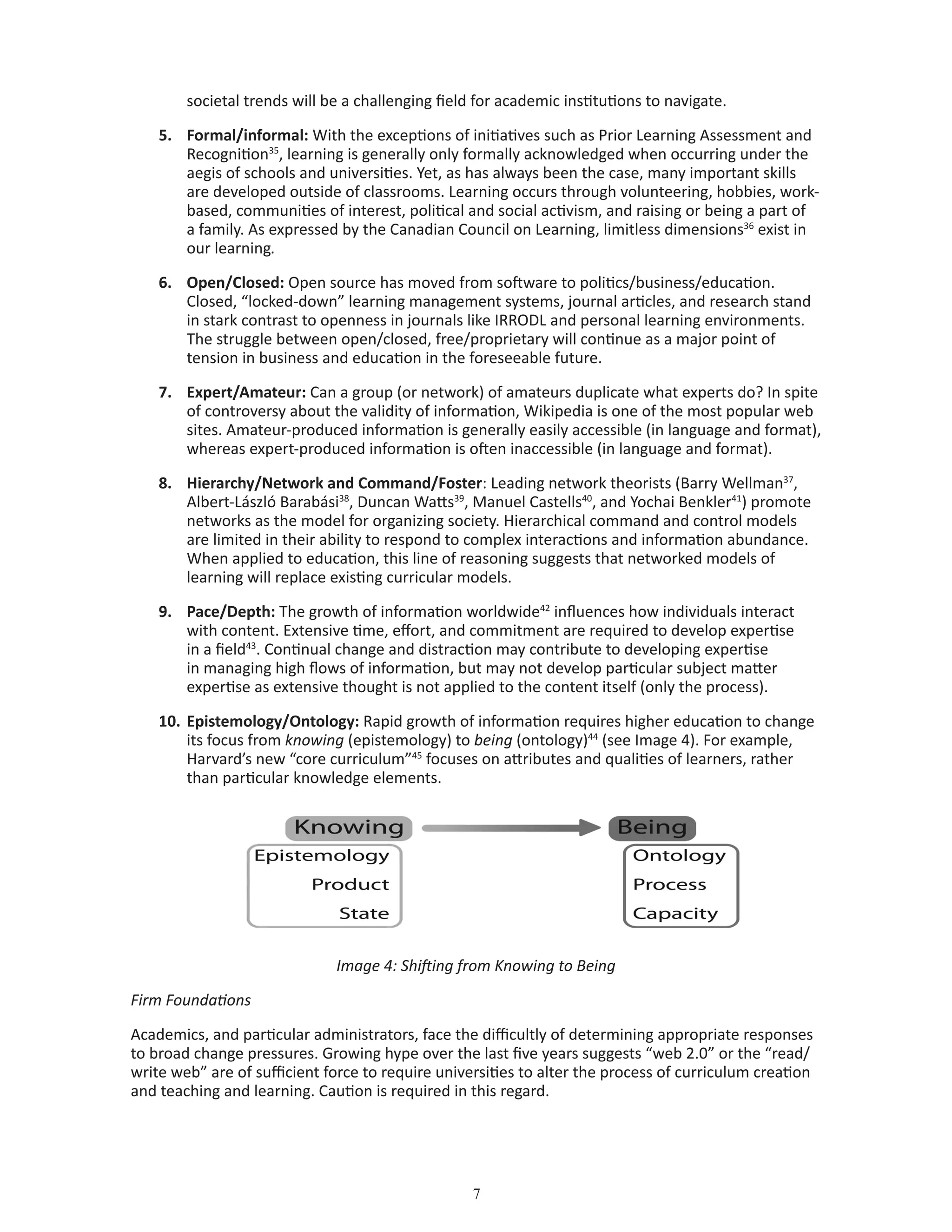 societal trends will be a challenging field for academic institutions to navigate.
5.	 Formal/informal: With the exceptions of initiatives such as Prior Learning Assessment and
Recognition35
, learning is generally only formally acknowledged when occurring under the
aegis of schools and universities. Yet, as has always been the case, many important skills
are developed outside of classrooms. Learning occurs through volunteering, hobbies, work-
based, communities of interest, political and social activism, and raising or being a part of
a family. As expressed by the Canadian Council on Learning, limitless dimensions36
exist in
our learning.
6.	 Open/Closed: Open source has moved from software to politics/business/education.
Closed, “locked-down” learning management systems, journal articles, and research stand
in stark contrast to openness in journals like IRRODL and personal learning environments.
The struggle between open/closed, free/proprietary will continue as a major point of
tension in business and education in the foreseeable future.
7.	 Expert/Amateur: Can a group (or network) of amateurs duplicate what experts do? In spite
of controversy about the validity of information, Wikipedia is one of the most popular web
sites. Amateur-produced information is generally easily accessible (in language and format),
whereas expert-produced information is often inaccessible (in language and format).
8.	 Hierarchy/Network and Command/Foster: Leading network theorists (Barry Wellman37
,
Albert-László Barabási38
, Duncan Watts39
, Manuel Castells40
, and Yochai Benkler41
) promote
networks as the model for organizing society. Hierarchical command and control models
are limited in their ability to respond to complex interactions and information abundance.
When applied to education, this line of reasoning suggests that networked models of
learning will replace existing curricular models.
9.	 Pace/Depth: The growth of information worldwide42
influences how individuals interact
with content. Extensive time, effort, and commitment are required to develop expertise
in a field43
. Continual change and distraction may contribute to developing expertise
in managing high flows of information, but may not develop particular subject matter
expertise as extensive thought is not applied to the content itself (only the process).
10.	Epistemology/Ontology: Rapid growth of information requires higher education to change
its focus from knowing (epistemology) to being (ontology)44
(see Image 4). For example,
Harvard’s new “core curriculum”45
focuses on attributes and qualities of learners, rather
than particular knowledge elements.
Image 4: Shifting from Knowing to Being
Firm Foundations
Academics, and particular administrators, face the difficultly of determining appropriate responses
to broad change pressures. Growing hype over the last five years suggests “web 2.0” or the “read/
write web” are of sufficient force to require universities to alter the process of curriculum creation
and teaching and learning. Caution is required in this regard.
 
