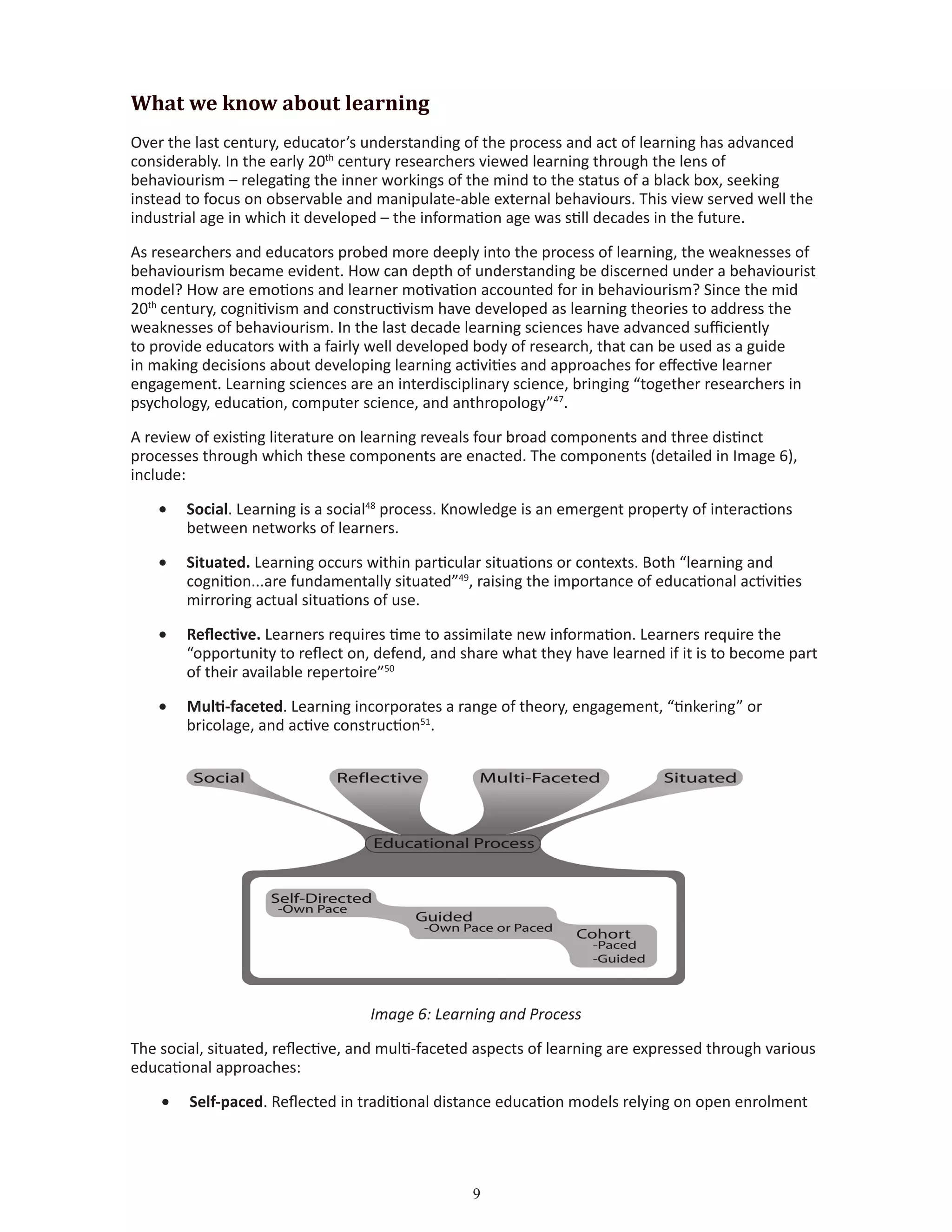 What we know about learning
Over the last century, educator’s understanding of the process and act of learning has advanced
considerably. In the early 20th
century researchers viewed learning through the lens of
behaviourism – relegating the inner workings of the mind to the status of a black box, seeking
instead to focus on observable and manipulate-able external behaviours. This view served well the
industrial age in which it developed – the information age was still decades in the future.
As researchers and educators probed more deeply into the process of learning, the weaknesses of
behaviourism became evident. How can depth of understanding be discerned under a behaviourist
model? How are emotions and learner motivation accounted for in behaviourism? Since the mid
20th
century, cognitivism and constructivism have developed as learning theories to address the
weaknesses of behaviourism. In the last decade learning sciences have advanced sufficiently
to provide educators with a fairly well developed body of research, that can be used as a guide
in making decisions about developing learning activities and approaches for effective learner
engagement. Learning sciences are an interdisciplinary science, bringing “together researchers in
psychology, education, computer science, and anthropology”47
.
A review of existing literature on learning reveals four broad components and three distinct
processes through which these components are enacted. The components (detailed in Image 6),
include:
•	 Social. Learning is a social48
process. Knowledge is an emergent property of interactions
between networks of learners.
•	 Situated. Learning occurs within particular situations or contexts. Both “learning and
cognition...are fundamentally situated”49
, raising the importance of educational activities
mirroring actual situations of use.
•	 Reflective. Learners requires time to assimilate new information. Learners require the
“opportunity to reflect on, defend, and share what they have learned if it is to become part
of their available repertoire”50
•	 Multi-faceted. Learning incorporates a range of theory, engagement, “tinkering” or
bricolage, and active construction51
.
Image 6: Learning and Process
The social, situated, reflective, and multi-faceted aspects of learning are expressed through various
educational approaches:
•	 Self-paced. Reflected in traditional distance education models relying on open enrolment
 