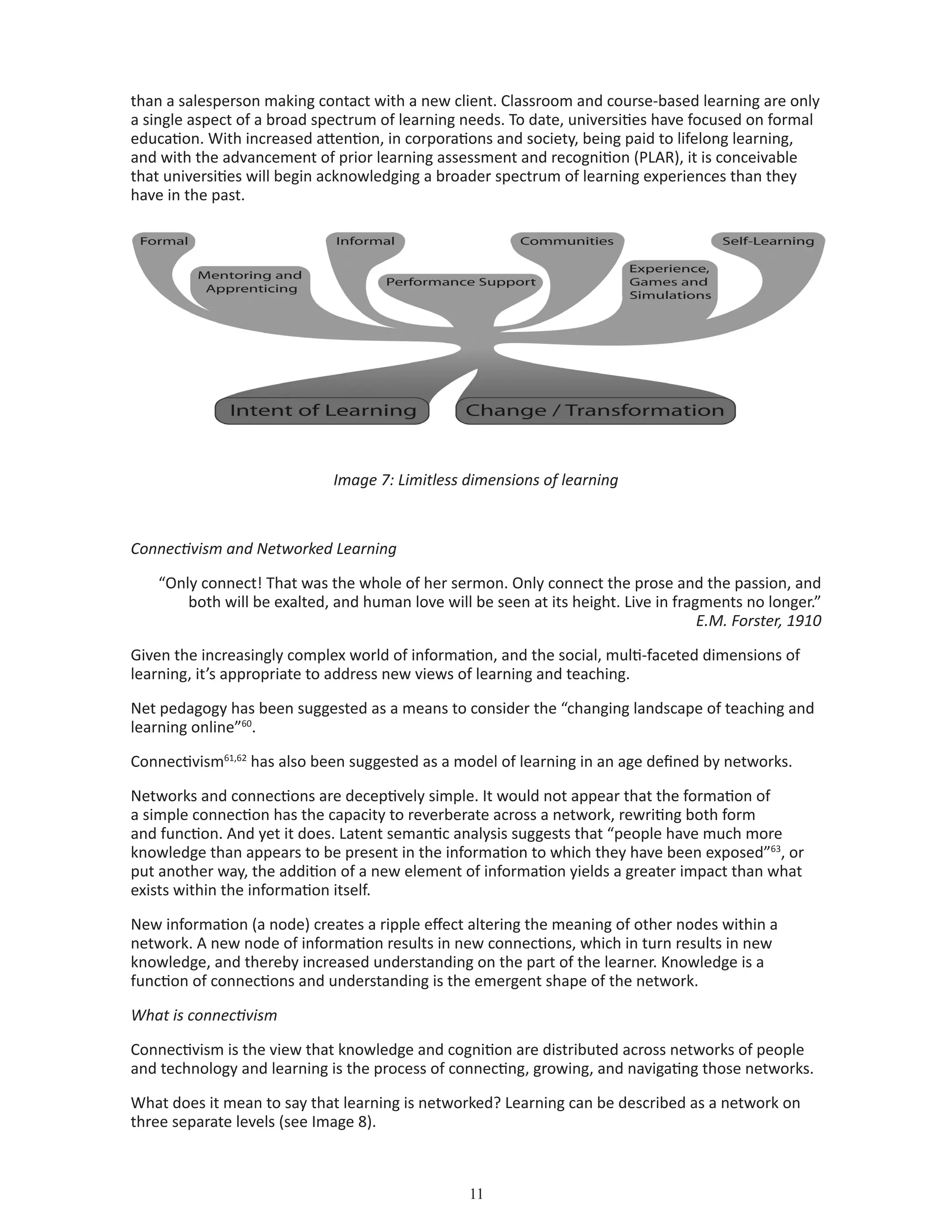 11
than a salesperson making contact with a new client. Classroom and course-based learning are only
a single aspect of a broad spectrum of learning needs. To date, universities have focused on formal
education. With increased attention, in corporations and society, being paid to lifelong learning,
and with the advancement of prior learning assessment and recognition (PLAR), it is conceivable
that universities will begin acknowledging a broader spectrum of learning experiences than they
have in the past.
Image 7: Limitless dimensions of learning
Connectivism and Networked Learning
“Only connect! That was the whole of her sermon. Only connect the prose and the passion, and
both will be exalted, and human love will be seen at its height. Live in fragments no longer.”
E.M. Forster, 1910
Given the increasingly complex world of information, and the social, multi-faceted dimensions of
learning, it’s appropriate to address new views of learning and teaching.
Net pedagogy has been suggested as a means to consider the “changing landscape of teaching and
learning online”60
.
Connectivism61,62
has also been suggested as a model of learning in an age defined by networks.
Networks and connections are deceptively simple. It would not appear that the formation of
a simple connection has the capacity to reverberate across a network, rewriting both form
and function. And yet it does. Latent semantic analysis suggests that “people have much more
knowledge than appears to be present in the information to which they have been exposed”63
, or
put another way, the addition of a new element of information yields a greater impact than what
exists within the information itself.
New information (a node) creates a ripple effect altering the meaning of other nodes within a
network. A new node of information results in new connections, which in turn results in new
knowledge, and thereby increased understanding on the part of the learner. Knowledge is a
function of connections and understanding is the emergent shape of the network.
What is connectivism
Connectivism is the view that knowledge and cognition are distributed across networks of people
and technology and learning is the process of connecting, growing, and navigating those networks.
What does it mean to say that learning is networked? Learning can be described as a network on
three separate levels (see Image 8).
 