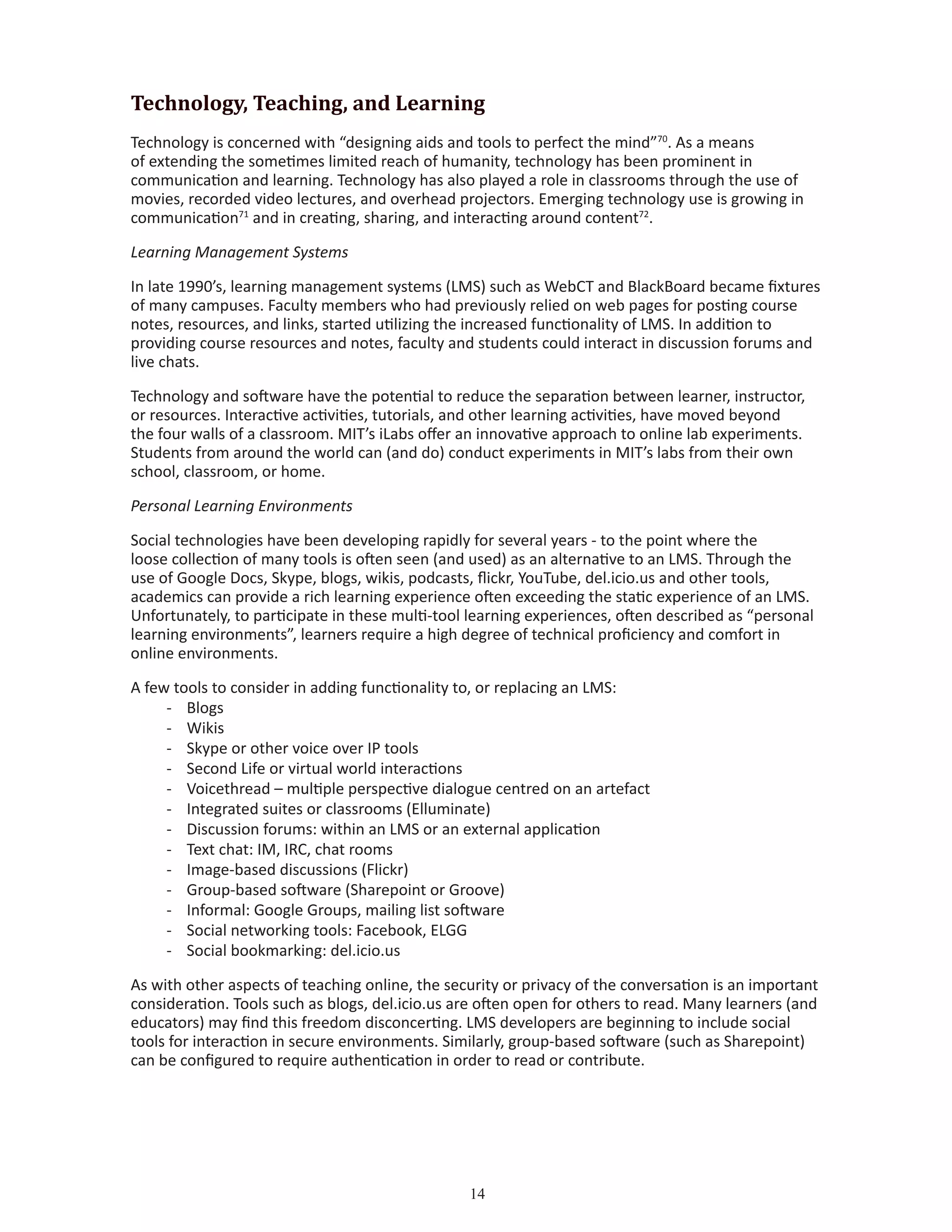 14
Technology, Teaching, and Learning
Technology is concerned with “designing aids and tools to perfect the mind”70
. As a means
of extending the sometimes limited reach of humanity, technology has been prominent in
communication and learning. Technology has also played a role in classrooms through the use of
movies, recorded video lectures, and overhead projectors. Emerging technology use is growing in
communication71
and in creating, sharing, and interacting around content72
.
Learning Management Systems
In late 1990’s, learning management systems (LMS) such as WebCT and BlackBoard became fixtures
of many campuses. Faculty members who had previously relied on web pages for posting course
notes, resources, and links, started utilizing the increased functionality of LMS. In addition to
providing course resources and notes, faculty and students could interact in discussion forums and
live chats.
Technology and software have the potential to reduce the separation between learner, instructor,
or resources. Interactive activities, tutorials, and other learning activities, have moved beyond
the four walls of a classroom. MIT’s iLabs offer an innovative approach to online lab experiments.
Students from around the world can (and do) conduct experiments in MIT’s labs from their own
school, classroom, or home.
Personal Learning Environments
Social technologies have been developing rapidly for several years - to the point where the
loose collection of many tools is often seen (and used) as an alternative to an LMS. Through the
use of Google Docs, Skype, blogs, wikis, podcasts, flickr, YouTube, del.icio.us and other tools,
academics can provide a rich learning experience often exceeding the static experience of an LMS.
Unfortunately, to participate in these multi-tool learning experiences, often described as “personal
learning environments”, learners require a high degree of technical proficiency and comfort in
online environments.
A few tools to consider in adding functionality to, or replacing an LMS:
-	 Blogs
-	 Wikis
-	 Skype or other voice over IP tools
-	 Second Life or virtual world interactions
-	 Voicethread – multiple perspective dialogue centred on an artefact
-	 Integrated suites or classrooms (Elluminate)
-	 Discussion forums: within an LMS or an external application
-	 Text chat: IM, IRC, chat rooms
-	 Image-based discussions (Flickr)
-	 Group-based software (Sharepoint or Groove)
-	 Informal: Google Groups, mailing list software
-	 Social networking tools: Facebook, ELGG
-	 Social bookmarking: del.icio.us
As with other aspects of teaching online, the security or privacy of the conversation is an important
consideration. Tools such as blogs, del.icio.us are often open for others to read. Many learners (and
educators) may find this freedom disconcerting. LMS developers are beginning to include social
tools for interaction in secure environments. Similarly, group-based software (such as Sharepoint)
can be configured to require authentication in order to read or contribute.
 