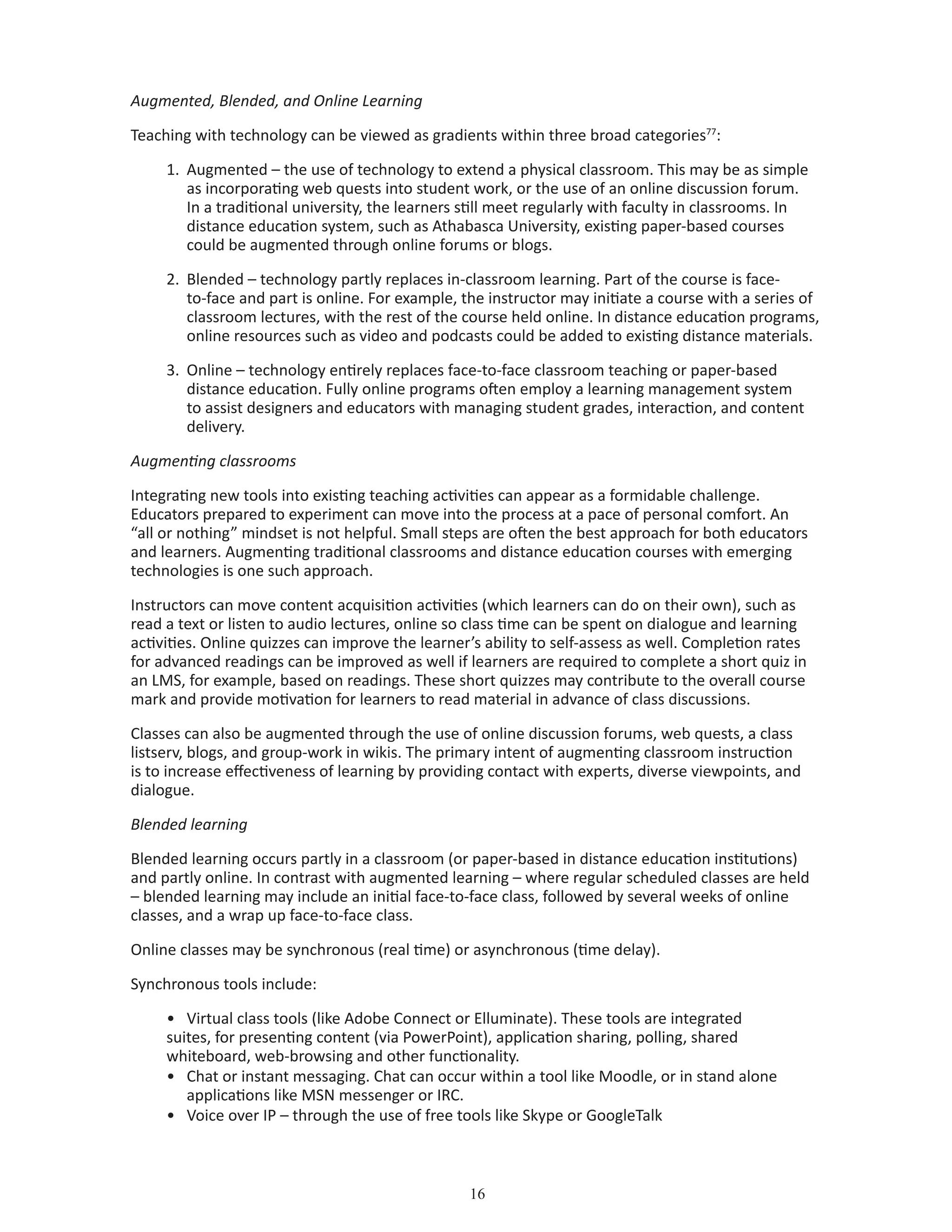 16
Augmented, Blended, and Online Learning
Teaching with technology can be viewed as gradients within three broad categories77
:
1.	 Augmented – the use of technology to extend a physical classroom. This may be as simple 	
	 as incorporating web quests into student work, or the use of an online discussion forum. 	
	 In a traditional university, the learners still meet regularly with faculty in classrooms. In 		
	 distance education system, such as Athabasca University, existing paper-based courses 		
	 could be augmented through online forums or blogs.
2.	 Blended – technology partly replaces in-classroom learning. Part of the course is face-		
	 to-face and part is online. For example, the instructor may initiate a course with a series of 	
	 classroom lectures, with the rest of the course held online. In distance education programs,	
	 online resources such as video and podcasts could be added to existing distance materials.
3.	 Online – technology entirely replaces face-to-face classroom teaching or paper-based 		
	 distance education. Fully online programs often employ a learning management system 		
	 to assist designers and educators with managing student grades, interaction, and content 	
	 delivery.
Augmenting classrooms
Integrating new tools into existing teaching activities can appear as a formidable challenge.
Educators prepared to experiment can move into the process at a pace of personal comfort. An
“all or nothing” mindset is not helpful. Small steps are often the best approach for both educators
and learners. Augmenting traditional classrooms and distance education courses with emerging
technologies is one such approach.
Instructors can move content acquisition activities (which learners can do on their own), such as
read a text or listen to audio lectures, online so class time can be spent on dialogue and learning
activities. Online quizzes can improve the learner’s ability to self-assess as well. Completion rates
for advanced readings can be improved as well if learners are required to complete a short quiz in
an LMS, for example, based on readings. These short quizzes may contribute to the overall course
mark and provide motivation for learners to read material in advance of class discussions.
Classes can also be augmented through the use of online discussion forums, web quests, a class
listserv, blogs, and group-work in wikis. The primary intent of augmenting classroom instruction
is to increase effectiveness of learning by providing contact with experts, diverse viewpoints, and
dialogue.
Blended learning
Blended learning occurs partly in a classroom (or paper-based in distance education institutions)
and partly online. In contrast with augmented learning – where regular scheduled classes are held
– blended learning may include an initial face-to-face class, followed by several weeks of online
classes, and a wrap up face-to-face class.
Online classes may be synchronous (real time) or asynchronous (time delay).
Synchronous tools include:
•	 Virtual class tools (like Adobe Connect or Elluminate). These tools are integrated 			
suites, for presenting content (via PowerPoint), application sharing, polling, shared 			
whiteboard, web-browsing and other functionality.
•	 Chat or instant messaging. Chat can occur within a tool like Moodle, or in stand alone 		
	 applications like MSN messenger or IRC.
•	 Voice over IP – through the use of free tools like Skype or GoogleTalk
 