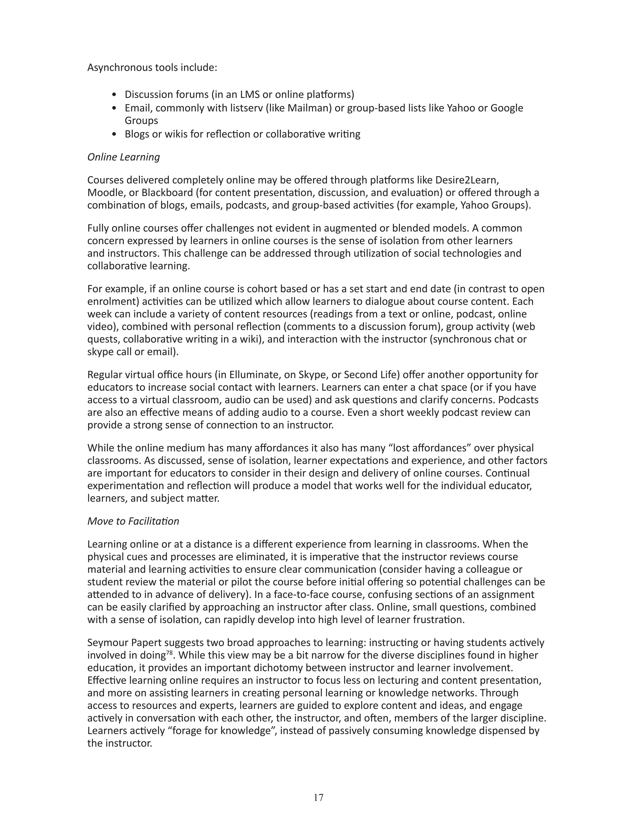 17
Asynchronous tools include:
•	 Discussion forums (in an LMS or online platforms)
•	 Email, commonly with listserv (like Mailman) or group-based lists like Yahoo or Google 		
	 Groups
•	 Blogs or wikis for reflection or collaborative writing
Online Learning
Courses delivered completely online may be offered through platforms like Desire2Learn,
Moodle, or Blackboard (for content presentation, discussion, and evaluation) or offered through a
combination of blogs, emails, podcasts, and group-based activities (for example, Yahoo Groups).
Fully online courses offer challenges not evident in augmented or blended models. A common
concern expressed by learners in online courses is the sense of isolation from other learners
and instructors. This challenge can be addressed through utilization of social technologies and
collaborative learning.
For example, if an online course is cohort based or has a set start and end date (in contrast to open
enrolment) activities can be utilized which allow learners to dialogue about course content. Each
week can include a variety of content resources (readings from a text or online, podcast, online
video), combined with personal reflection (comments to a discussion forum), group activity (web
quests, collaborative writing in a wiki), and interaction with the instructor (synchronous chat or
skype call or email).
Regular virtual office hours (in Elluminate, on Skype, or Second Life) offer another opportunity for
educators to increase social contact with learners. Learners can enter a chat space (or if you have
access to a virtual classroom, audio can be used) and ask questions and clarify concerns. Podcasts
are also an effective means of adding audio to a course. Even a short weekly podcast review can
provide a strong sense of connection to an instructor.
While the online medium has many affordances it also has many “lost affordances” over physical
classrooms. As discussed, sense of isolation, learner expectations and experience, and other factors
are important for educators to consider in their design and delivery of online courses. Continual
experimentation and reflection will produce a model that works well for the individual educator,
learners, and subject matter.
Move to Facilitation
Learning online or at a distance is a different experience from learning in classrooms. When the
physical cues and processes are eliminated, it is imperative that the instructor reviews course
material and learning activities to ensure clear communication (consider having a colleague or
student review the material or pilot the course before initial offering so potential challenges can be
attended to in advance of delivery). In a face-to-face course, confusing sections of an assignment
can be easily clarified by approaching an instructor after class. Online, small questions, combined
with a sense of isolation, can rapidly develop into high level of learner frustration.
Seymour Papert suggests two broad approaches to learning: instructing or having students actively
involved in doing78
. While this view may be a bit narrow for the diverse disciplines found in higher
education, it provides an important dichotomy between instructor and learner involvement.
Effective learning online requires an instructor to focus less on lecturing and content presentation,
and more on assisting learners in creating personal learning or knowledge networks. Through
access to resources and experts, learners are guided to explore content and ideas, and engage
actively in conversation with each other, the instructor, and often, members of the larger discipline.
Learners actively “forage for knowledge”, instead of passively consuming knowledge dispensed by
the instructor.
 