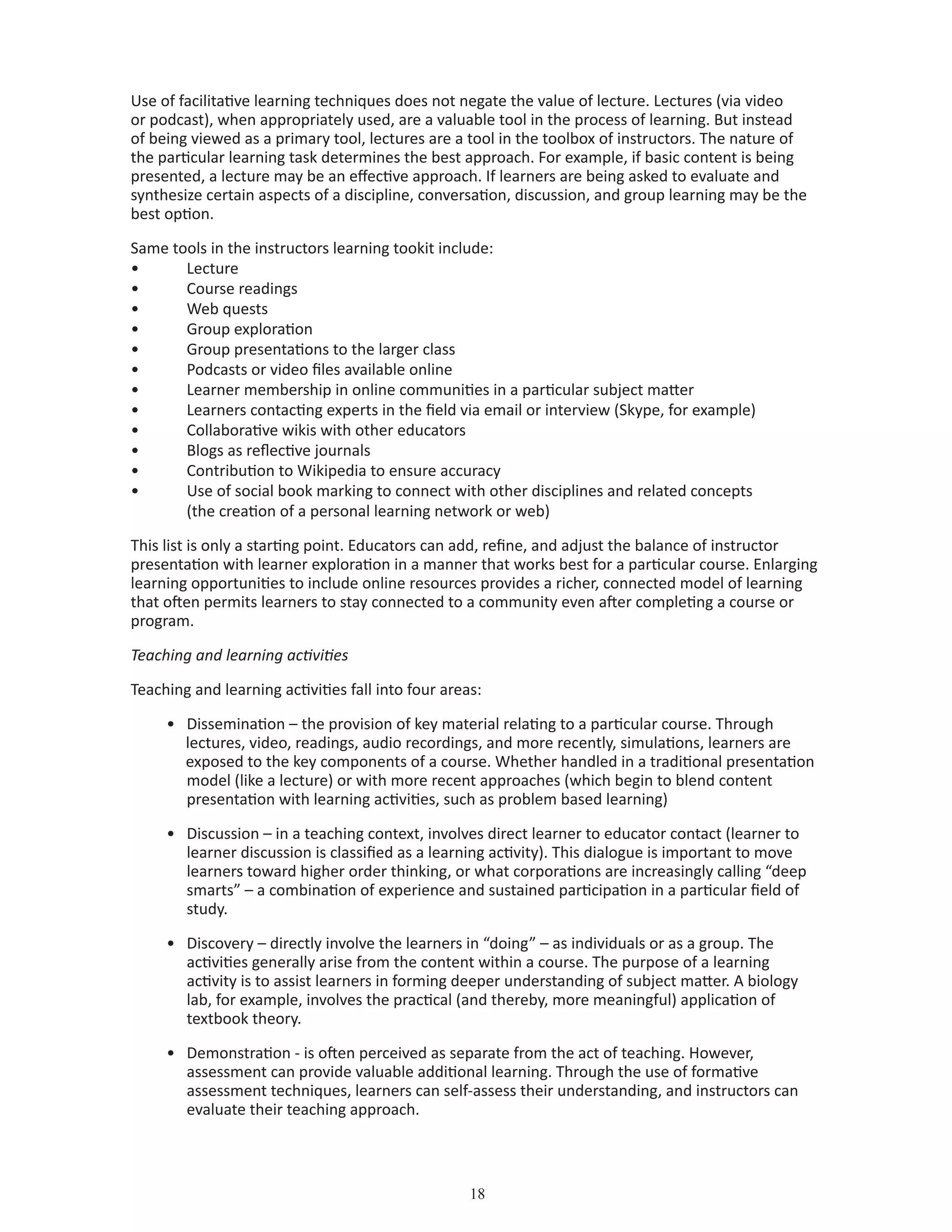 18
Use of facilitative learning techniques does not negate the value of lecture. Lectures (via video
or podcast), when appropriately used, are a valuable tool in the process of learning. But instead
of being viewed as a primary tool, lectures are a tool in the toolbox of instructors. The nature of
the particular learning task determines the best approach. For example, if basic content is being
presented, a lecture may be an effective approach. If learners are being asked to evaluate and
synthesize certain aspects of a discipline, conversation, discussion, and group learning may be the
best option.
Same tools in the instructors learning tookit include:
•	 Lecture
•	 Course readings
•	 Web quests
•	 Group exploration
•	 Group presentations to the larger class
•	 Podcasts or video files available online
•	 Learner membership in online communities in a particular subject matter
•	 Learners contacting experts in the field via email or interview (Skype, for example)
•	 Collaborative wikis with other educators
•	 Blogs as reflective journals
•	 Contribution to Wikipedia to ensure accuracy
•	 Use of social book marking to connect with other disciplines and related concepts
	 (the creation of a personal learning network or web)
This list is only a starting point. Educators can add, refine, and adjust the balance of instructor
presentation with learner exploration in a manner that works best for a particular course. Enlarging
learning opportunities to include online resources provides a richer, connected model of learning
that often permits learners to stay connected to a community even after completing a course or
program.
Teaching and learning activities
Teaching and learning activities fall into four areas:
•	 Dissemination – the provision of key material relating to a particular course. Through 		
lectures, video, readings, audio recordings, and more recently, simulations, learners are 		
exposed to the key components of a course. Whether handled in a traditional presentation 	
	 model (like a lecture) or with more recent approaches (which begin to blend content 		
	 presentation with learning activities, such as problem based learning)
•	 Discussion – in a teaching context, involves direct learner to educator contact (learner to 	
	 learner discussion is classified as a learning activity). This dialogue is important to move		
	 learners toward higher order thinking, or what corporations are increasingly calling “deep 	
	 smarts” – a combination of experience and sustained participation in a particular field of 	
	 study.
•	 Discovery – directly involve the learners in “doing” – as individuals or as a group. The 		
	 activities generally arise from the content within a course. The purpose of a learning 		
	 activity is to assist learners in forming deeper understanding of subject matter. A biology 		
	 lab, for example, involves the practical (and thereby, more meaningful) application of 		
	 textbook theory.
•	 Demonstration - is often perceived as separate from the act of teaching. However, 		
	 assessment can provide valuable additional learning. Through the use of formative 		
	 assessment techniques, learners can self-assess their understanding, and instructors can 		
	 evaluate their teaching approach.
 