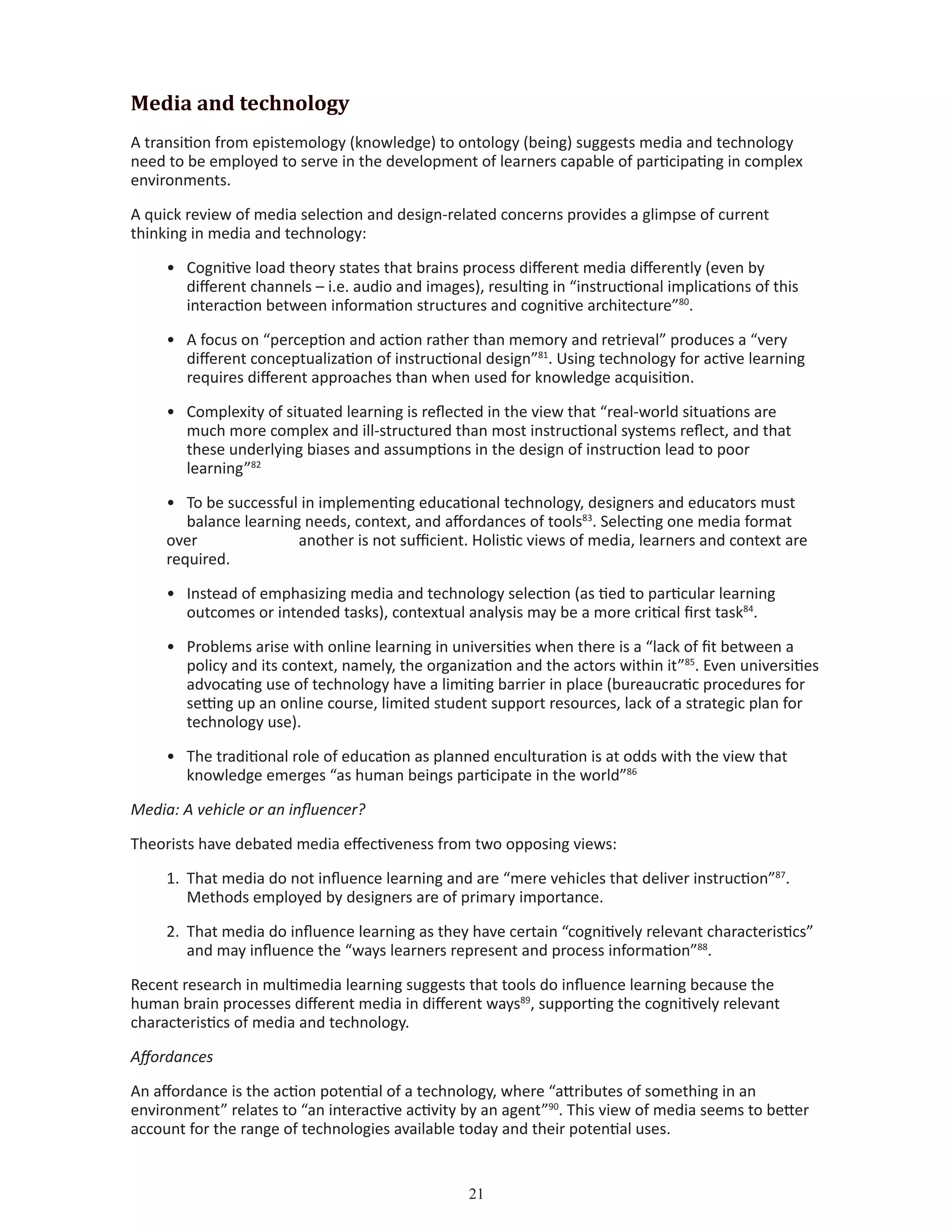 21
Media and technology
A transition from epistemology (knowledge) to ontology (being) suggests media and technology
need to be employed to serve in the development of learners capable of participating in complex
environments.
A quick review of media selection and design-related concerns provides a glimpse of current
thinking in media and technology:
•	 Cognitive load theory states that brains process different media differently (even by 		
	 different channels – i.e. audio and images), resulting in “instructional implications of this 		
	 interaction between information structures and cognitive architecture”80
.
•	 A focus on “perception and action rather than memory and retrieval” produces a “very 		
	 different conceptualization of instructional design”81
. Using technology for active learning 	
	 requires different approaches than when used for knowledge acquisition.
•	 Complexity of situated learning is reflected in the view that “real-world situations are		
	 much more complex and ill-structured than most instructional systems reflect, and that 		
	 these underlying biases and assumptions in the design of instruction lead to poor 		
	 learning”82
•	 To be successful in implementing educational technology, designers and educators must 		
	 balance learning needs, context, and affordances of tools83
. Selecting one media format
over 		 another is not sufficient. Holistic views of media, learners and context are
required.
•	 Instead of emphasizing media and technology selection (as tied to particular learning 		
	 outcomes or intended tasks), contextual analysis may be a more critical first task84
.
•	 Problems arise with online learning in universities when there is a “lack of fit between a 		
	 policy and its context, namely, the organization and the actors within it”85
. Even universities	
	 advocating use of technology have a limiting barrier in place (bureaucratic procedures for 	
	 setting up an online course, limited student support resources, lack of a strategic plan for 	
	 technology use).
•	 The traditional role of education as planned enculturation is at odds with the view that 		
	 knowledge emerges “as human beings participate in the world”86
Media: A vehicle or an influencer?
Theorists have debated media effectiveness from two opposing views:
1.	 That media do not influence learning and are “mere vehicles that deliver instruction”87
. 		
	 Methods employed by designers are of primary importance.
2.	 That media do influence learning as they have certain “cognitively relevant characteristics” 	
	 and may influence the “ways learners represent and process information”88
.
Recent research in multimedia learning suggests that tools do influence learning because the
human brain processes different media in different ways89
, supporting the cognitively relevant
characteristics of media and technology.
Affordances
An affordance is the action potential of a technology, where “attributes of something in an
environment” relates to “an interactive activity by an agent”90
. This view of media seems to better
account for the range of technologies available today and their potential uses.
 
