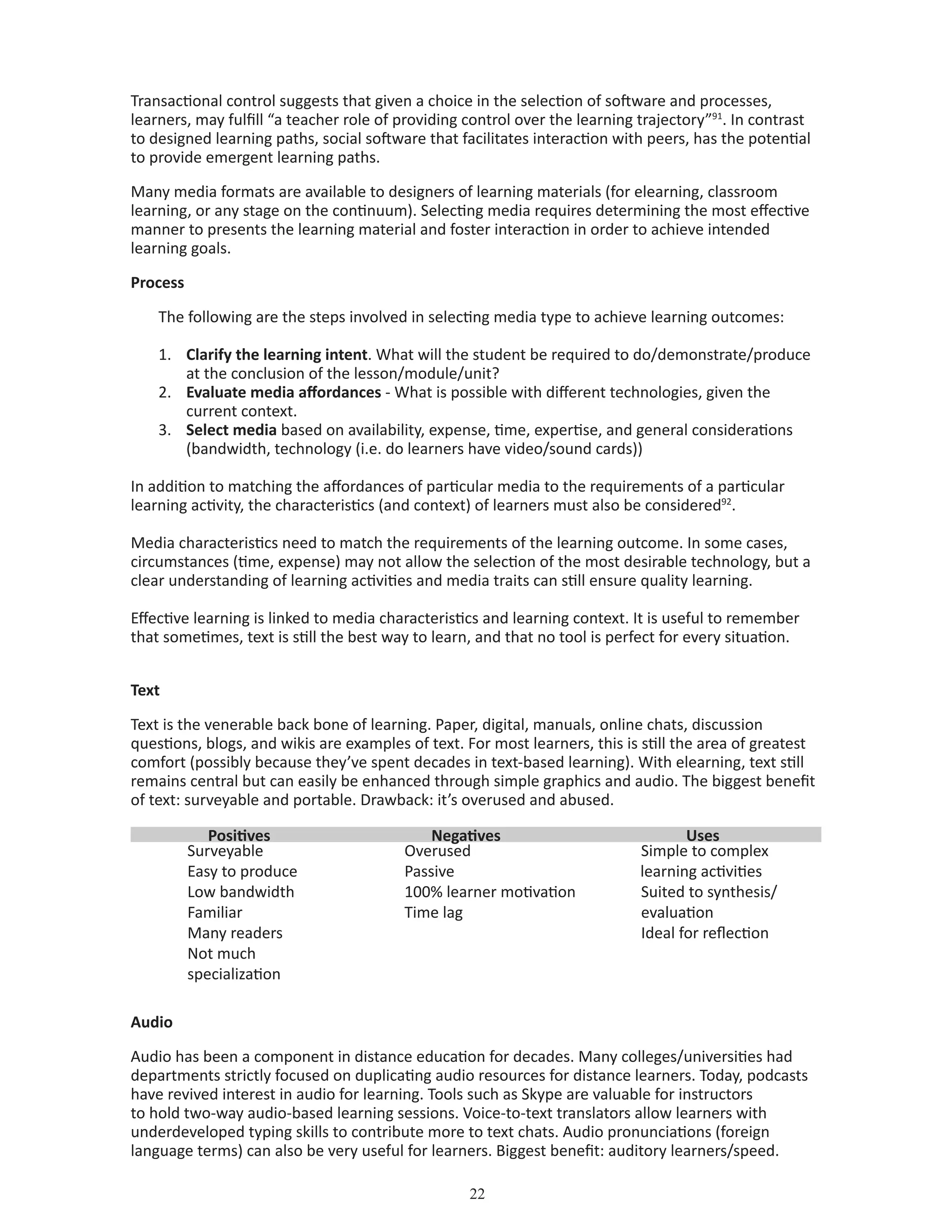 22
Transactional control suggests that given a choice in the selection of software and processes,
learners, may fulfill “a teacher role of providing control over the learning trajectory”91
. In contrast
to designed learning paths, social software that facilitates interaction with peers, has the potential
to provide emergent learning paths.
Many media formats are available to designers of learning materials (for elearning, classroom
learning, or any stage on the continuum). Selecting media requires determining the most effective
manner to presents the learning material and foster interaction in order to achieve intended
learning goals.
Process
The following are the steps involved in selecting media type to achieve learning outcomes:
1.	 Clarify the learning intent. What will the student be required to do/demonstrate/produce
at the conclusion of the lesson/module/unit?
2.	 Evaluate media affordances - What is possible with different technologies, given the
current context.
3.	 Select media based on availability, expense, time, expertise, and general considerations
(bandwidth, technology (i.e. do learners have video/sound cards))
In addition to matching the affordances of particular media to the requirements of a particular
learning activity, the characteristics (and context) of learners must also be considered92
.
Media characteristics need to match the requirements of the learning outcome. In some cases,
circumstances (time, expense) may not allow the selection of the most desirable technology, but a
clear understanding of learning activities and media traits can still ensure quality learning.
Effective learning is linked to media characteristics and learning context. It is useful to remember
that sometimes, text is still the best way to learn, and that no tool is perfect for every situation.
Text
Text is the venerable back bone of learning. Paper, digital, manuals, online chats, discussion
questions, blogs, and wikis are examples of text. For most learners, this is still the area of greatest
comfort (possibly because they’ve spent decades in text-based learning). With elearning, text still
remains central but can easily be enhanced through simple graphics and audio. The biggest benefit
of text: surveyable and portable. Drawback: it’s overused and abused.
Positives Negatives Uses
	 Surveyable
	 Easy to produce
	 Low bandwidth
	 Familiar
	 Many readers
	 Not much
specialization
	 Overused
	 Passive
	 100% learner motivation
	 Time lag
	 Simple to complex
learning activities
	 Suited to synthesis/
evaluation
	 Ideal for reflection
Audio
Audio has been a component in distance education for decades. Many colleges/universities had
departments strictly focused on duplicating audio resources for distance learners. Today, podcasts
have revived interest in audio for learning. Tools such as Skype are valuable for instructors
to hold two-way audio-based learning sessions. Voice-to-text translators allow learners with
underdeveloped typing skills to contribute more to text chats. Audio pronunciations (foreign
language terms) can also be very useful for learners. Biggest benefit: auditory learners/speed.
 