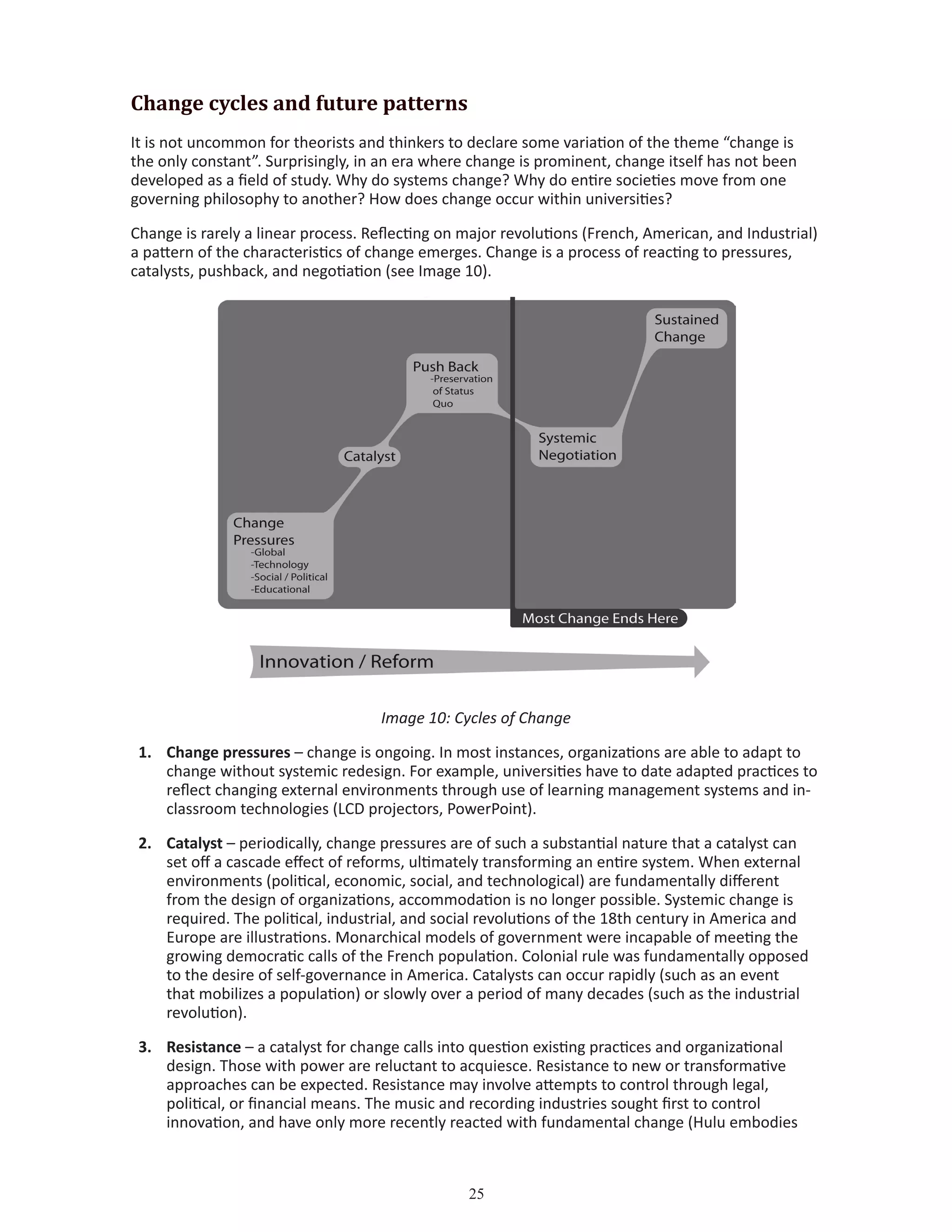 25
Change cycles and future patterns
It is not uncommon for theorists and thinkers to declare some variation of the theme “change is
the only constant”. Surprisingly, in an era where change is prominent, change itself has not been
developed as a field of study. Why do systems change? Why do entire societies move from one
governing philosophy to another? How does change occur within universities?
Change is rarely a linear process. Reflecting on major revolutions (French, American, and Industrial)
a pattern of the characteristics of change emerges. Change is a process of reacting to pressures,
catalysts, pushback, and negotiation (see Image 10).
Image 10: Cycles of Change
1.	 Change pressures – change is ongoing. In most instances, organizations are able to adapt to
change without systemic redesign. For example, universities have to date adapted practices to
reflect changing external environments through use of learning management systems and in-
classroom technologies (LCD projectors, PowerPoint).
2.	 Catalyst – periodically, change pressures are of such a substantial nature that a catalyst can
set off a cascade effect of reforms, ultimately transforming an entire system. When external
environments (political, economic, social, and technological) are fundamentally different
from the design of organizations, accommodation is no longer possible. Systemic change is
required. The political, industrial, and social revolutions of the 18th century in America and
Europe are illustrations. Monarchical models of government were incapable of meeting the
growing democratic calls of the French population. Colonial rule was fundamentally opposed
to the desire of self-governance in America. Catalysts can occur rapidly (such as an event
that mobilizes a population) or slowly over a period of many decades (such as the industrial
revolution).
3.	 Resistance – a catalyst for change calls into question existing practices and organizational
design. Those with power are reluctant to acquiesce. Resistance to new or transformative
approaches can be expected. Resistance may involve attempts to control through legal,
political, or financial means. The music and recording industries sought first to control
innovation, and have only more recently reacted with fundamental change (Hulu embodies
 