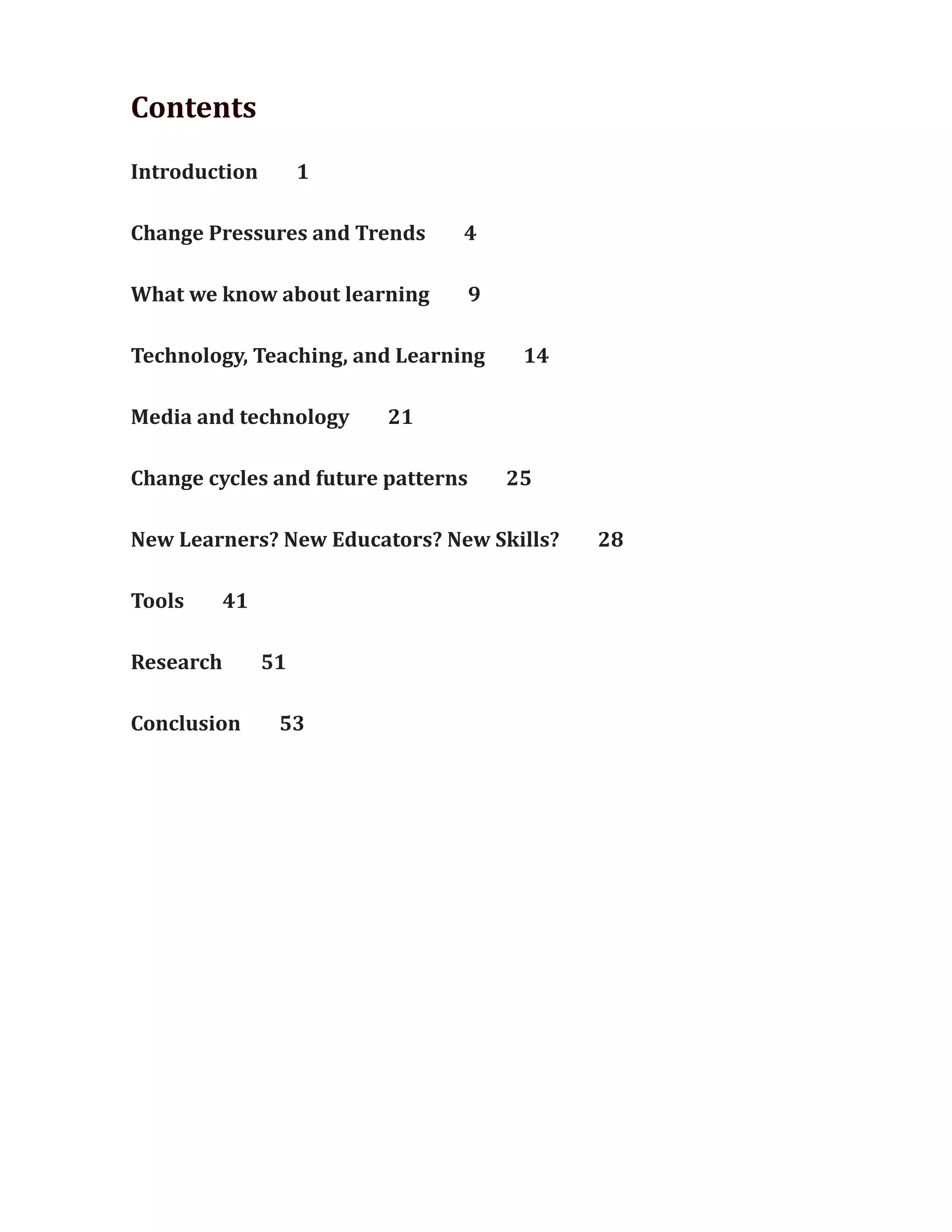 Contents
Introduction 1
Change Pressures and Trends 4
What we know about learning 9
Technology, Teaching, and Learning 14
Media and technology 21
Change cycles and future patterns 25
New Learners? New Educators? New Skills? 28
Tools 41
Research 51
Conclusion 53
 