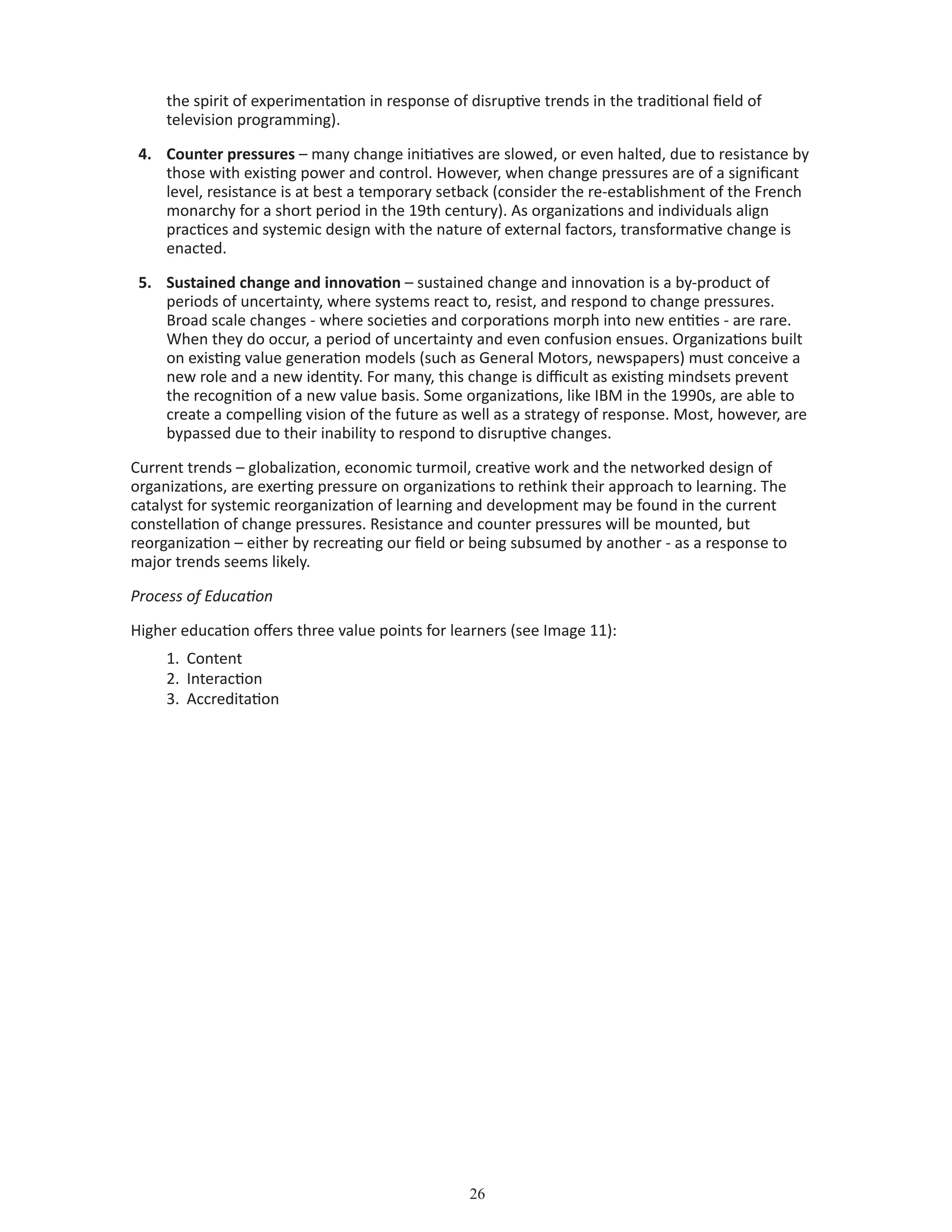 26
the spirit of experimentation in response of disruptive trends in the traditional field of
television programming).
4.	 Counter pressures – many change initiatives are slowed, or even halted, due to resistance by
those with existing power and control. However, when change pressures are of a significant
level, resistance is at best a temporary setback (consider the re-establishment of the French
monarchy for a short period in the 19th century). As organizations and individuals align
practices and systemic design with the nature of external factors, transformative change is
enacted.
5.	 Sustained change and innovation – sustained change and innovation is a by-product of
periods of uncertainty, where systems react to, resist, and respond to change pressures.
Broad scale changes - where societies and corporations morph into new entities - are rare.
When they do occur, a period of uncertainty and even confusion ensues. Organizations built
on existing value generation models (such as General Motors, newspapers) must conceive a
new role and a new identity. For many, this change is difficult as existing mindsets prevent
the recognition of a new value basis. Some organizations, like IBM in the 1990s, are able to
create a compelling vision of the future as well as a strategy of response. Most, however, are
bypassed due to their inability to respond to disruptive changes.
Current trends – globalization, economic turmoil, creative work and the networked design of
organizations, are exerting pressure on organizations to rethink their approach to learning. The
catalyst for systemic reorganization of learning and development may be found in the current
constellation of change pressures. Resistance and counter pressures will be mounted, but
reorganization – either by recreating our field or being subsumed by another - as a response to
major trends seems likely.
Process of Education
Higher education offers three value points for learners (see Image 11):
1.	 Content
2.	 Interaction
3.	 Accreditation
 