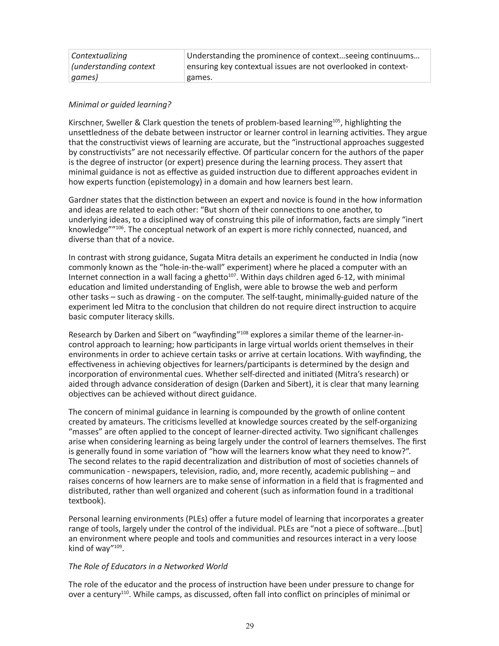 29
Contextualizing
(understanding context
games)
Understanding the prominence of context…seeing continuums…
ensuring key contextual issues are not overlooked in context-
games.
Minimal or guided learning?
Kirschner, Sweller  Clark question the tenets of problem-based learning105
, highlighting the
unsettledness of the debate between instructor or learner control in learning activities. They argue
that the constructivist views of learning are accurate, but the “instructional approaches suggested
by constructivists” are not necessarily effective. Of particular concern for the authors of the paper
is the degree of instructor (or expert) presence during the learning process. They assert that
minimal guidance is not as effective as guided instruction due to different approaches evident in
how experts function (epistemology) in a domain and how learners best learn.
Gardner states that the distinction between an expert and novice is found in the how information
and ideas are related to each other: “But shorn of their connections to one another, to
underlying ideas, to a disciplined way of construing this pile of information, facts are simply “inert
knowledge””106
. The conceptual network of an expert is more richly connected, nuanced, and
diverse than that of a novice.
In contrast with strong guidance, Sugata Mitra details an experiment he conducted in India (now
commonly known as the “hole-in-the-wall” experiment) where he placed a computer with an
Internet connection in a wall facing a ghetto107
. Within days children aged 6-12, with minimal
education and limited understanding of English, were able to browse the web and perform
other tasks – such as drawing - on the computer. The self-taught, minimally-guided nature of the
experiment led Mitra to the conclusion that children do not require direct instruction to acquire
basic computer literacy skills.
Research by Darken and Sibert on “wayfinding”108
explores a similar theme of the learner-in-
control approach to learning; how participants in large virtual worlds orient themselves in their
environments in order to achieve certain tasks or arrive at certain locations. With wayfinding, the
effectiveness in achieving objectives for learners/participants is determined by the design and
incorporation of environmental cues. Whether self-directed and initiated (Mitra’s research) or
aided through advance consideration of design (Darken and Sibert), it is clear that many learning
objectives can be achieved without direct guidance.
The concern of minimal guidance in learning is compounded by the growth of online content
created by amateurs. The criticisms levelled at knowledge sources created by the self-organizing
“masses” are often applied to the concept of learner-directed activity. Two significant challenges
arise when considering learning as being largely under the control of learners themselves. The first
is generally found in some variation of “how will the learners know what they need to know?”.
The second relates to the rapid decentralization and distribution of most of societies channels of
communication - newspapers, television, radio, and, more recently, academic publishing – and
raises concerns of how learners are to make sense of information in a field that is fragmented and
distributed, rather than well organized and coherent (such as information found in a traditional
textbook).
Personal learning environments (PLEs) offer a future model of learning that incorporates a greater
range of tools, largely under the control of the individual. PLEs are “not a piece of software...[but]
an environment where people and tools and communities and resources interact in a very loose
kind of way”109
.
The Role of Educators in a Networked World
The role of the educator and the process of instruction have been under pressure to change for
over a century110
. While camps, as discussed, often fall into conflict on principles of minimal or
 