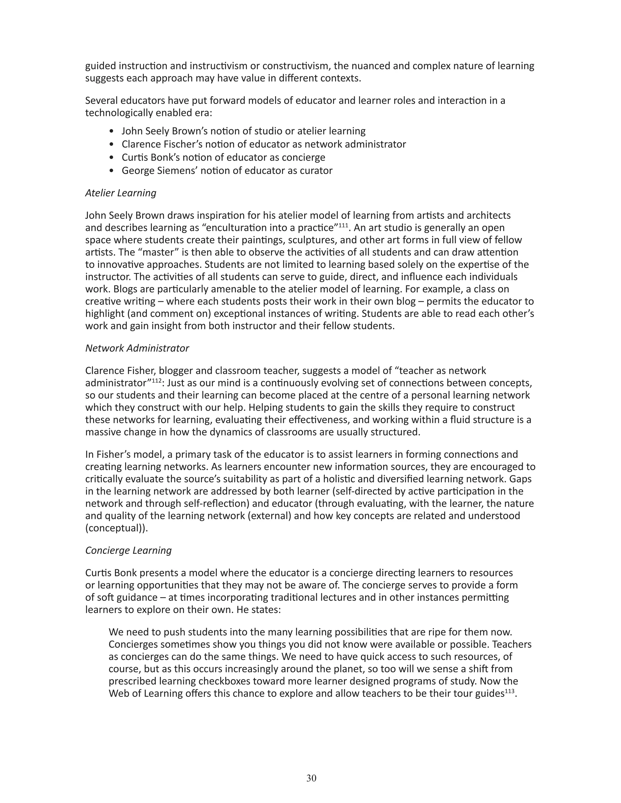 30
guided instruction and instructivism or constructivism, the nuanced and complex nature of learning
suggests each approach may have value in different contexts.
Several educators have put forward models of educator and learner roles and interaction in a
technologically enabled era:
•	 John Seely Brown’s notion of studio or atelier learning
•	 Clarence Fischer’s notion of educator as network administrator
•	 Curtis Bonk’s notion of educator as concierge
•	 George Siemens’ notion of educator as curator
Atelier Learning
John Seely Brown draws inspiration for his atelier model of learning from artists and architects
and describes learning as “enculturation into a practice”111
. An art studio is generally an open
space where students create their paintings, sculptures, and other art forms in full view of fellow
artists. The “master” is then able to observe the activities of all students and can draw attention
to innovative approaches. Students are not limited to learning based solely on the expertise of the
instructor. The activities of all students can serve to guide, direct, and influence each individuals
work. Blogs are particularly amenable to the atelier model of learning. For example, a class on
creative writing – where each students posts their work in their own blog – permits the educator to
highlight (and comment on) exceptional instances of writing. Students are able to read each other’s
work and gain insight from both instructor and their fellow students.
Network Administrator
Clarence Fisher, blogger and classroom teacher, suggests a model of “teacher as network
administrator”112
: Just as our mind is a continuously evolving set of connections between concepts,
so our students and their learning can become placed at the centre of a personal learning network
which they construct with our help. Helping students to gain the skills they require to construct
these networks for learning, evaluating their effectiveness, and working within a fluid structure is a
massive change in how the dynamics of classrooms are usually structured.
In Fisher’s model, a primary task of the educator is to assist learners in forming connections and
creating learning networks. As learners encounter new information sources, they are encouraged to
critically evaluate the source’s suitability as part of a holistic and diversified learning network. Gaps
in the learning network are addressed by both learner (self-directed by active participation in the
network and through self-reflection) and educator (through evaluating, with the learner, the nature
and quality of the learning network (external) and how key concepts are related and understood
(conceptual)).
Concierge Learning
Curtis Bonk presents a model where the educator is a concierge directing learners to resources
or learning opportunities that they may not be aware of. The concierge serves to provide a form
of soft guidance – at times incorporating traditional lectures and in other instances permitting
learners to explore on their own. He states:
We need to push students into the many learning possibilities that are ripe for them now.
Concierges sometimes show you things you did not know were available or possible. Teachers
as concierges can do the same things. We need to have quick access to such resources, of
course, but as this occurs increasingly around the planet, so too will we sense a shift from
prescribed learning checkboxes toward more learner designed programs of study. Now the
Web of Learning offers this chance to explore and allow teachers to be their tour guides113
.
 