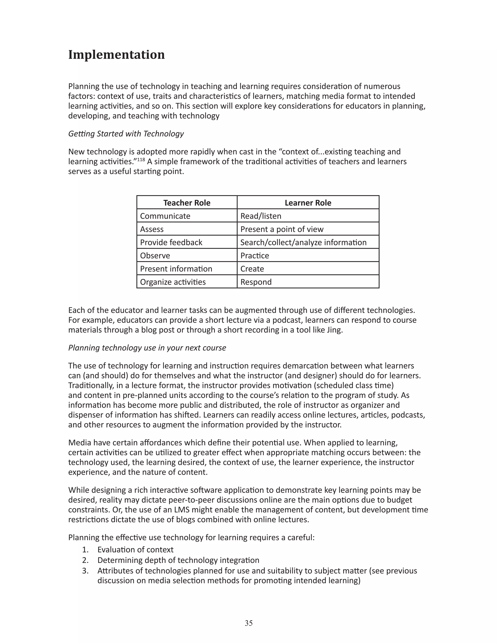 35
Implementation
Planning the use of technology in teaching and learning requires consideration of numerous
factors: context of use, traits and characteristics of learners, matching media format to intended
learning activities, and so on. This section will explore key considerations for educators in planning,
developing, and teaching with technology
Getting Started with Technology
New technology is adopted more rapidly when cast in the “context of...existing teaching and
learning activities.”118
A simple framework of the traditional activities of teachers and learners
serves as a useful starting point.
						 	
Teacher Role Learner Role
Communicate Read/listen
Assess Present a point of view
Provide feedback Search/collect/analyze information
Observe Practice
Present information Create
Organize activities Respond
Each of the educator and learner tasks can be augmented through use of different technologies.
For example, educators can provide a short lecture via a podcast, learners can respond to course
materials through a blog post or through a short recording in a tool like Jing.
Planning technology use in your next course
The use of technology for learning and instruction requires demarcation between what learners
can (and should) do for themselves and what the instructor (and designer) should do for learners.
Traditionally, in a lecture format, the instructor provides motivation (scheduled class time)
and content in pre-planned units according to the course’s relation to the program of study. As
information has become more public and distributed, the role of instructor as organizer and
dispenser of information has shifted. Learners can readily access online lectures, articles, podcasts,
and other resources to augment the information provided by the instructor.
Media have certain affordances which define their potential use. When applied to learning,
certain activities can be utilized to greater effect when appropriate matching occurs between: the
technology used, the learning desired, the context of use, the learner experience, the instructor
experience, and the nature of content.
While designing a rich interactive software application to demonstrate key learning points may be
desired, reality may dictate peer-to-peer discussions online are the main options due to budget
constraints. Or, the use of an LMS might enable the management of content, but development time
restrictions dictate the use of blogs combined with online lectures.
Planning the effective use technology for learning requires a careful:
1.	 Evaluation of context
2.	 Determining depth of technology integration
3.	 Attributes of technologies planned for use and suitability to subject matter (see previous 	
	 discussion on media selection methods for promoting intended learning)
 