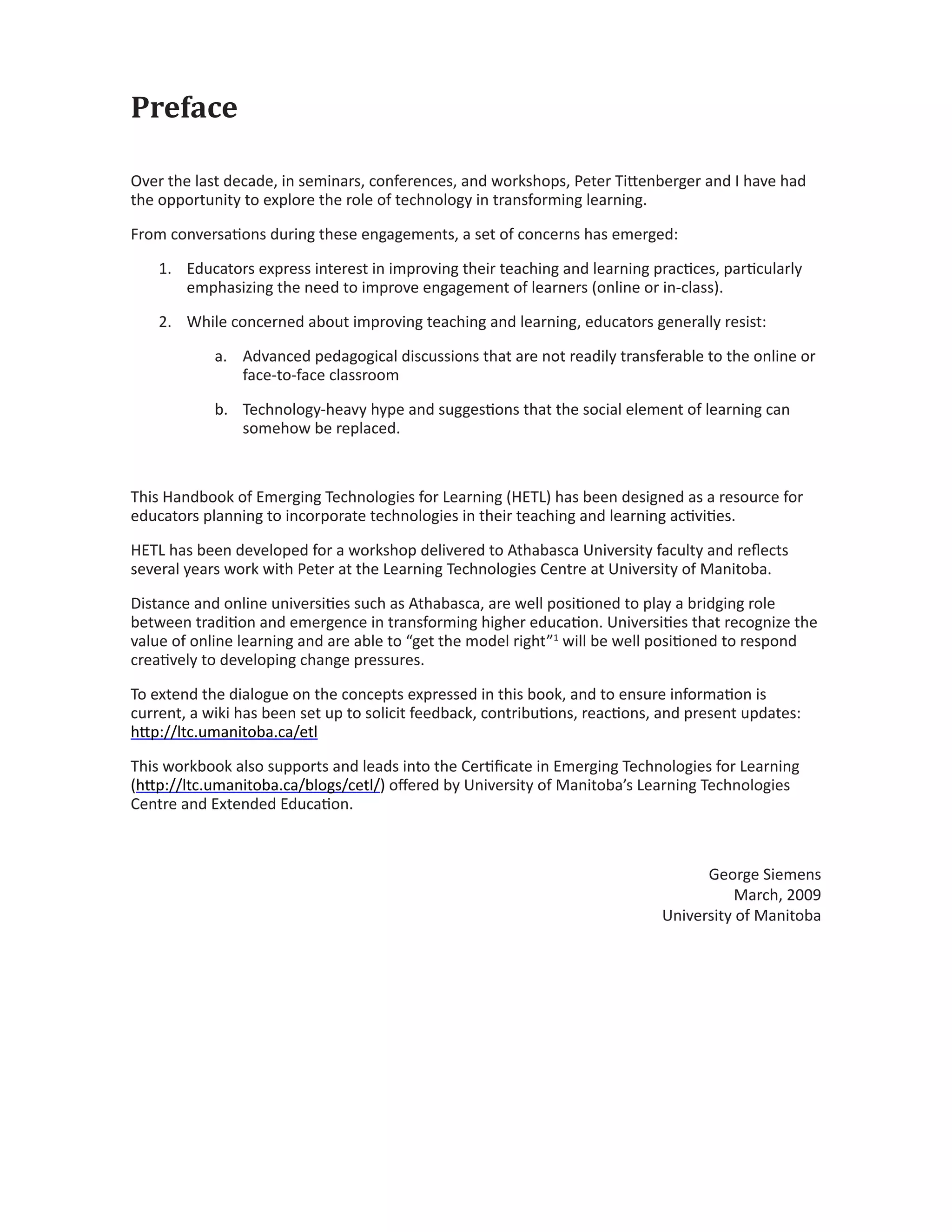 Preface
Over the last decade, in seminars, conferences, and workshops, Peter Tittenberger and I have had
the opportunity to explore the role of technology in transforming learning.
From conversations during these engagements, a set of concerns has emerged:
1.	 Educators express interest in improving their teaching and learning practices, particularly
emphasizing the need to improve engagement of learners (online or in-class).
2.	 While concerned about improving teaching and learning, educators generally resist:
a.	 Advanced pedagogical discussions that are not readily transferable to the online or
face-to-face classroom
b.	 Technology-heavy hype and suggestions that the social element of learning can
somehow be replaced.
This Handbook of Emerging Technologies for Learning (HETL) has been designed as a resource for
educators planning to incorporate technologies in their teaching and learning activities.
HETL has been developed for a workshop delivered to Athabasca University faculty and reflects
several years work with Peter at the Learning Technologies Centre at University of Manitoba.
Distance and online universities such as Athabasca, are well positioned to play a bridging role
between tradition and emergence in transforming higher education. Universities that recognize the
value of online learning and are able to “get the model right”1
will be well positioned to respond
creatively to developing change pressures.
To extend the dialogue on the concepts expressed in this book, and to ensure information is
current, a wiki has been set up to solicit feedback, contributions, reactions, and present updates:
http://ltc.umanitoba.ca/etl
This workbook also supports and leads into the Certificate in Emerging Technologies for Learning
(http://ltc.umanitoba.ca/blogs/cetl/) offered by University of Manitoba’s Learning Technologies
Centre and Extended Education.
George Siemens
March, 2009
University of Manitoba
 
