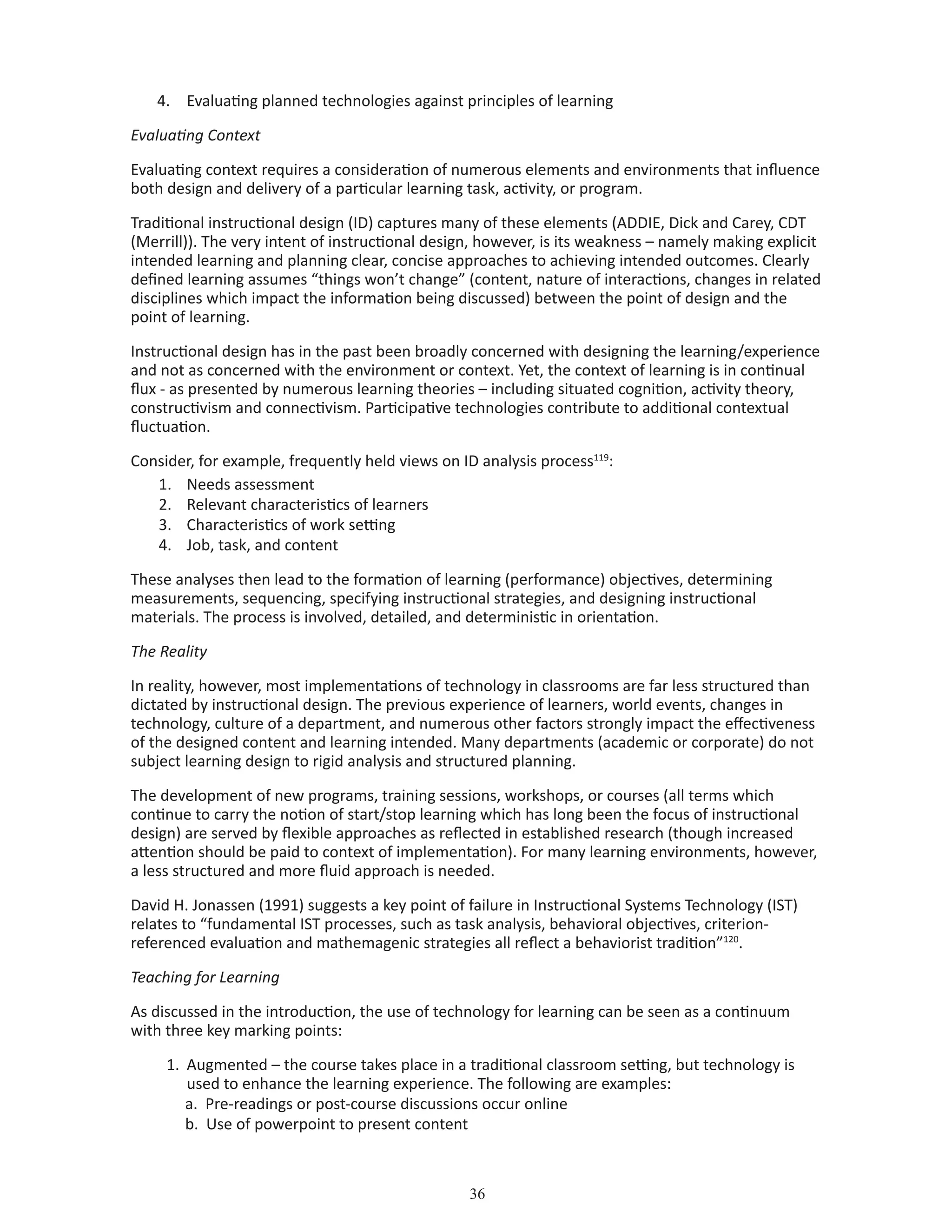 36
4.	 Evaluating planned technologies against principles of learning
Evaluating Context
Evaluating context requires a consideration of numerous elements and environments that influence
both design and delivery of a particular learning task, activity, or program.
Traditional instructional design (ID) captures many of these elements (ADDIE, Dick and Carey, CDT
(Merrill)). The very intent of instructional design, however, is its weakness – namely making explicit
intended learning and planning clear, concise approaches to achieving intended outcomes. Clearly
defined learning assumes “things won’t change” (content, nature of interactions, changes in related
disciplines which impact the information being discussed) between the point of design and the
point of learning.
Instructional design has in the past been broadly concerned with designing the learning/experience
and not as concerned with the environment or context. Yet, the context of learning is in continual
flux - as presented by numerous learning theories – including situated cognition, activity theory,
constructivism and connectivism. Participative technologies contribute to additional contextual
fluctuation.
Consider, for example, frequently held views on ID analysis process119
:
1.	 Needs assessment
2.	 Relevant characteristics of learners
3.	 Characteristics of work setting
4.	 Job, task, and content
These analyses then lead to the formation of learning (performance) objectives, determining
measurements, sequencing, specifying instructional strategies, and designing instructional
materials. The process is involved, detailed, and deterministic in orientation.
The Reality
In reality, however, most implementations of technology in classrooms are far less structured than
dictated by instructional design. The previous experience of learners, world events, changes in
technology, culture of a department, and numerous other factors strongly impact the effectiveness
of the designed content and learning intended. Many departments (academic or corporate) do not
subject learning design to rigid analysis and structured planning.
The development of new programs, training sessions, workshops, or courses (all terms which
continue to carry the notion of start/stop learning which has long been the focus of instructional
design) are served by flexible approaches as reflected in established research (though increased
attention should be paid to context of implementation). For many learning environments, however,
a less structured and more fluid approach is needed.
David H. Jonassen (1991) suggests a key point of failure in Instructional Systems Technology (IST)
relates to “fundamental IST processes, such as task analysis, behavioral objectives, criterion-
referenced evaluation and mathemagenic strategies all reflect a behaviorist tradition”120
.
Teaching for Learning
As discussed in the introduction, the use of technology for learning can be seen as a continuum
with three key marking points:
1.	 Augmented – the course takes place in a traditional classroom setting, but technology is 		
	 used to enhance the learning experience. The following are examples:
a. Pre-readings or post-course discussions occur online
b. Use of powerpoint to present content
 