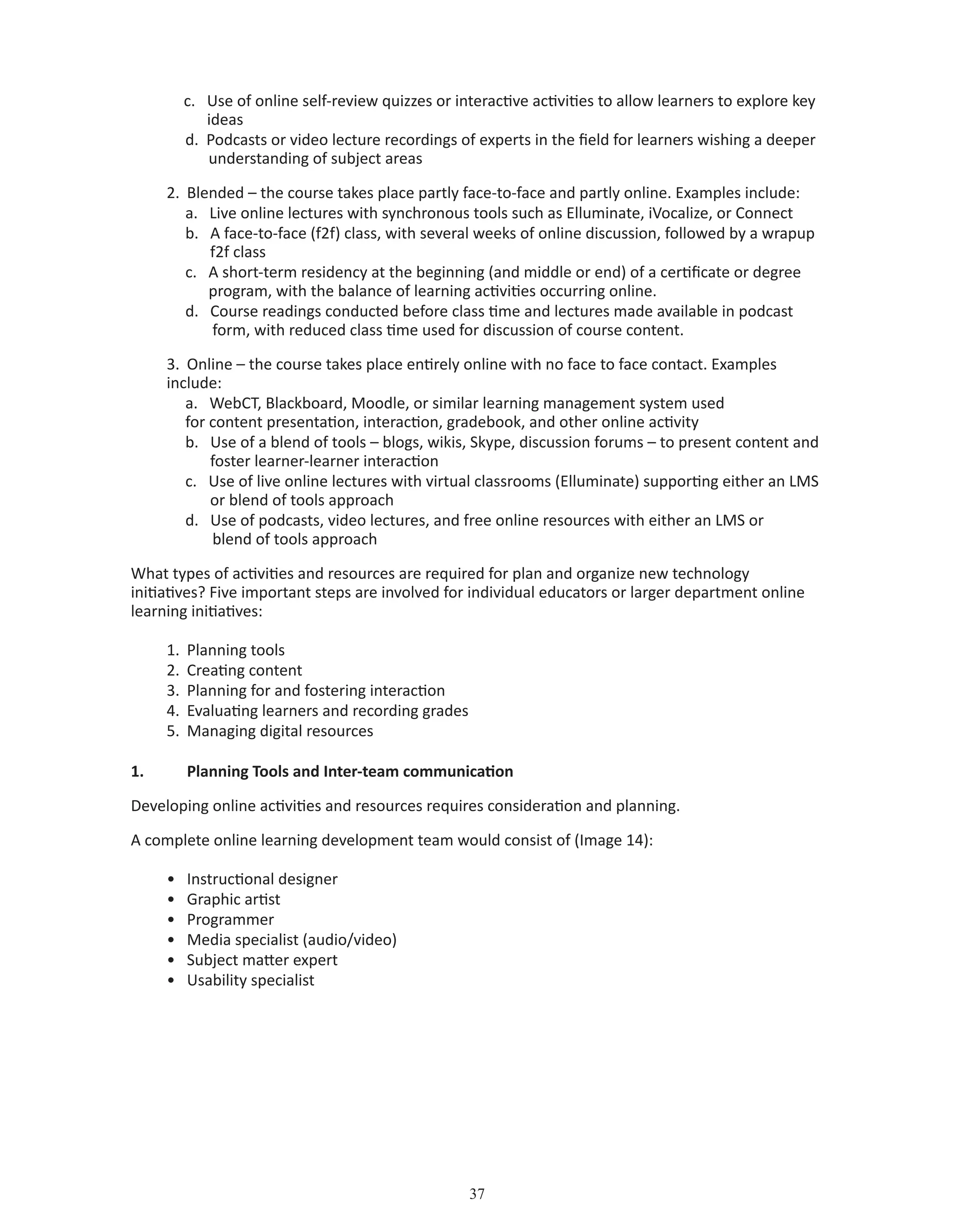 37
c. Use of online self-review quizzes or interactive activities to allow learners to explore key 	
ideas
d. Podcasts or video lecture recordings of experts in the field for learners wishing a deeper 	
understanding of subject areas
2.	 Blended – the course takes place partly face-to-face and partly online. Examples include:
a. Live online lectures with synchronous tools such as Elluminate, iVocalize, or Connect
b. A face-to-face (f2f) class, with several weeks of online discussion, followed by a wrapup 	
	 f2f class
c. A short-term residency at the beginning (and middle or end) of a certificate or degree 	
program, with the balance of learning activities occurring online.
d. Course readings conducted before class time and lectures made available in podcast 	
form, with reduced class time used for discussion of course content.
3.	 Online – the course takes place entirely online with no face to face contact. Examples
include:
a. WebCT, Blackboard, Moodle, or similar learning management system used 		
for content presentation, interaction, gradebook, and other online activity
b. Use of a blend of tools – blogs, wikis, Skype, discussion forums – to present content and 	
	 foster learner-learner interaction
c. Use of live online lectures with virtual classrooms (Elluminate) supporting either an LMS 	
	 or blend of tools approach
d. Use of podcasts, video lectures, and free online resources with either an LMS or 	 	
blend of tools approach
What types of activities and resources are required for plan and organize new technology
initiatives? Five important steps are involved for individual educators or larger department online
learning initiatives:
1.	 Planning tools
2.	 Creating content
3.	 Planning for and fostering interaction
4.	 Evaluating learners and recording grades
5.	 Managing digital resources
1.	 Planning Tools and Inter-team communication
Developing online activities and resources requires consideration and planning.
A complete online learning development team would consist of (Image 14):
•	 Instructional designer
•	 Graphic artist
•	 Programmer
•	 Media specialist (audio/video)
•	 Subject matter expert
•	 Usability specialist
 