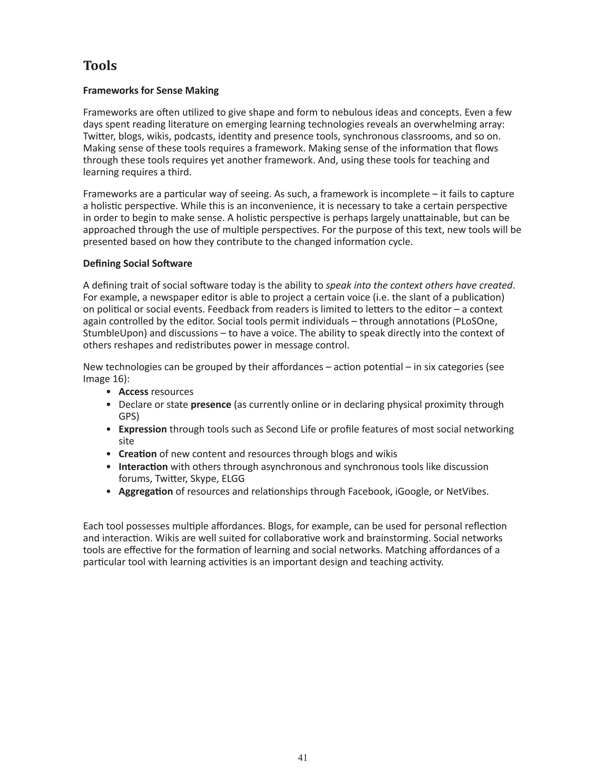 41
Tools
Frameworks for Sense Making
Frameworks are often utilized to give shape and form to nebulous ideas and concepts. Even a few
days spent reading literature on emerging learning technologies reveals an overwhelming array:
Twitter, blogs, wikis, podcasts, identity and presence tools, synchronous classrooms, and so on.
Making sense of these tools requires a framework. Making sense of the information that flows
through these tools requires yet another framework. And, using these tools for teaching and
learning requires a third.
Frameworks are a particular way of seeing. As such, a framework is incomplete – it fails to capture
a holistic perspective. While this is an inconvenience, it is necessary to take a certain perspective
in order to begin to make sense. A holistic perspective is perhaps largely unattainable, but can be
approached through the use of multiple perspectives. For the purpose of this text, new tools will be
presented based on how they contribute to the changed information cycle.
Defining Social Software
A defining trait of social software today is the ability to speak into the context others have created.
For example, a newspaper editor is able to project a certain voice (i.e. the slant of a publication)
on political or social events. Feedback from readers is limited to letters to the editor – a context
again controlled by the editor. Social tools permit individuals – through annotations (PLoSOne,
StumbleUpon) and discussions – to have a voice. The ability to speak directly into the context of
others reshapes and redistributes power in message control.
New technologies can be grouped by their affordances – action potential – in six categories (see
Image 16):
•	 Access resources
•	 Declare or state presence (as currently online or in declaring physical proximity through 		
	 GPS)
•	 Expression through tools such as Second Life or profile features of most social networking 	
	 site
•	 Creation of new content and resources through blogs and wikis
•	 Interaction with others through asynchronous and synchronous tools like discussion 		
	 forums, Twitter, Skype, ELGG
•	 Aggregation of resources and relationships through Facebook, iGoogle, or NetVibes.
Each tool possesses multiple affordances. Blogs, for example, can be used for personal reflection
and interaction. Wikis are well suited for collaborative work and brainstorming. Social networks
tools are effective for the formation of learning and social networks. Matching affordances of a
particular tool with learning activities is an important design and teaching activity.
 