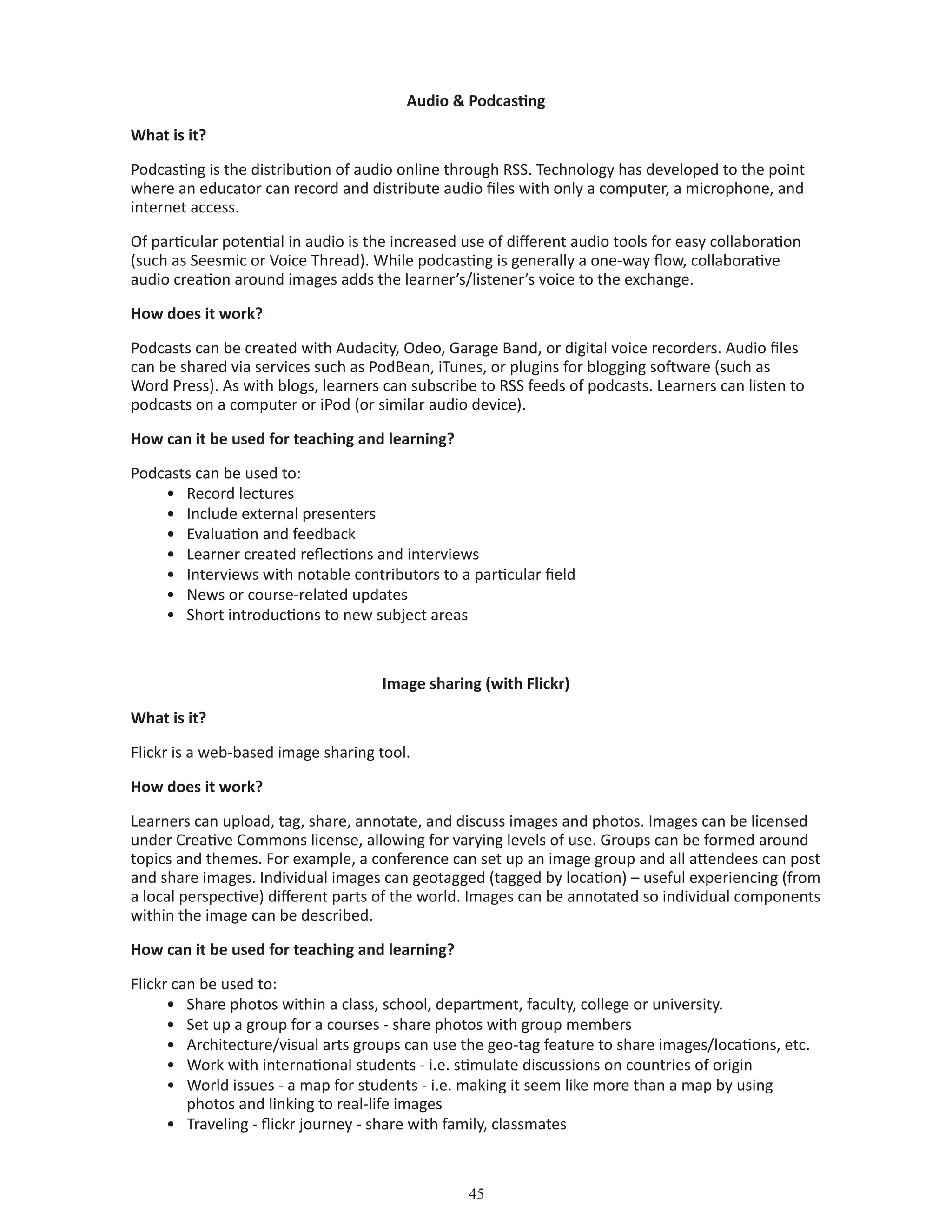 45
Audio  Podcasting
What is it?
Podcasting is the distribution of audio online through RSS. Technology has developed to the point
where an educator can record and distribute audio files with only a computer, a microphone, and
internet access.
Of particular potential in audio is the increased use of different audio tools for easy collaboration
(such as Seesmic or Voice Thread). While podcasting is generally a one-way flow, collaborative
audio creation around images adds the learner’s/listener’s voice to the exchange.
How does it work?
Podcasts can be created with Audacity, Odeo, Garage Band, or digital voice recorders. Audio files
can be shared via services such as PodBean, iTunes, or plugins for blogging software (such as
Word Press). As with blogs, learners can subscribe to RSS feeds of podcasts. Learners can listen to
podcasts on a computer or iPod (or similar audio device).
How can it be used for teaching and learning?
Podcasts can be used to:
•	 Record lectures
•	 Include external presenters
•	 Evaluation and feedback
•	 Learner created reflections and interviews
•	 Interviews with notable contributors to a particular field
•	 News or course-related updates
•	 Short introductions to new subject areas
Image sharing (with Flickr)
What is it?
Flickr is a web-based image sharing tool.
How does it work?
Learners can upload, tag, share, annotate, and discuss images and photos. Images can be licensed
under Creative Commons license, allowing for varying levels of use. Groups can be formed around
topics and themes. For example, a conference can set up an image group and all attendees can post
and share images. Individual images can geotagged (tagged by location) – useful experiencing (from
a local perspective) different parts of the world. Images can be annotated so individual components
within the image can be described.
How can it be used for teaching and learning?
Flickr can be used to:
•	 Share photos within a class, school, department, faculty, college or university.
•	 Set up a group for a courses - share photos with group members
•	 Architecture/visual arts groups can use the geo-tag feature to share images/locations, etc.
•	 Work with international students - i.e. stimulate discussions on countries of origin
•	 World issues - a map for students - i.e. making it seem like more than a map by using 		
	 photos and linking to real-life images
•	 Traveling - flickr journey - share with family, classmates
 