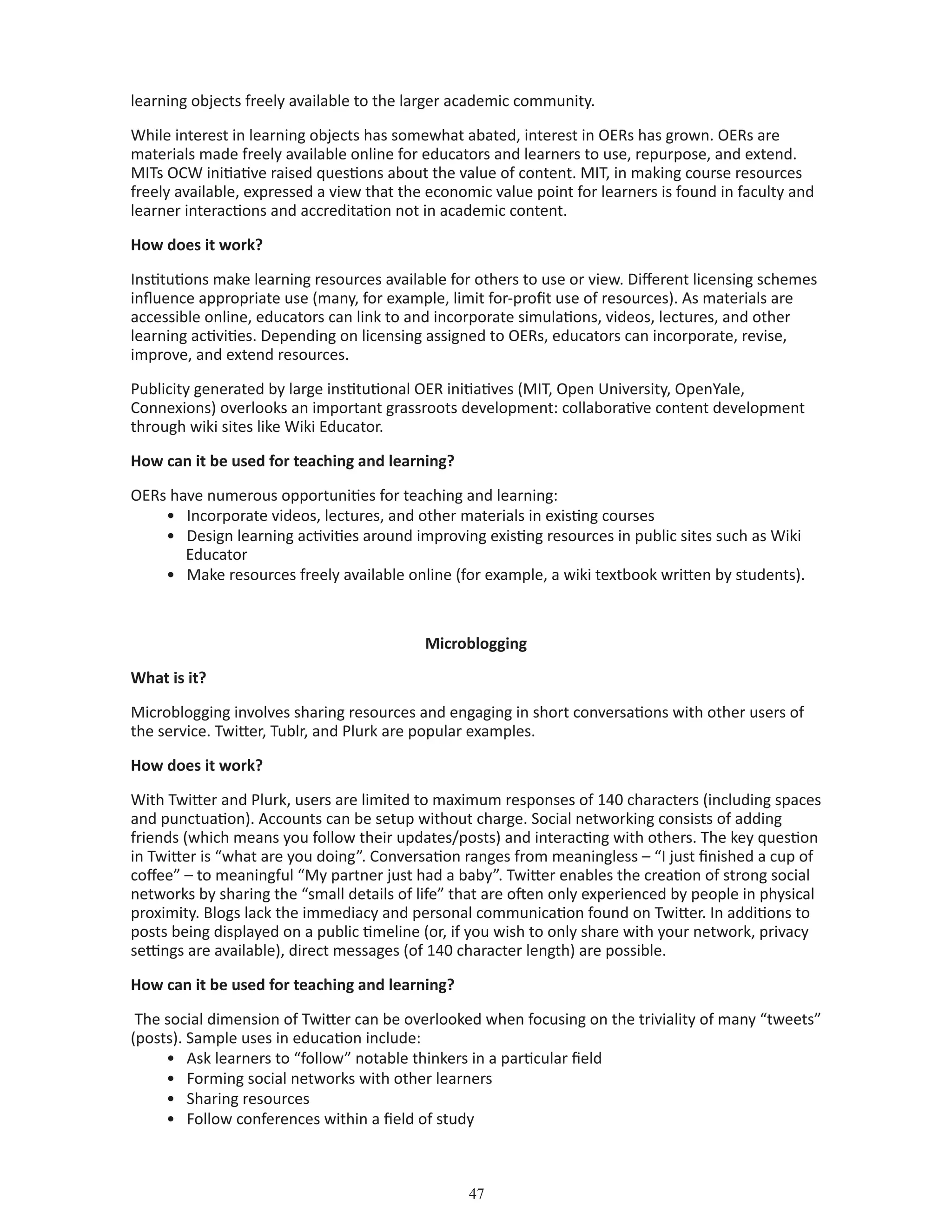 47
learning objects freely available to the larger academic community.
While interest in learning objects has somewhat abated, interest in OERs has grown. OERs are
materials made freely available online for educators and learners to use, repurpose, and extend.
MITs OCW initiative raised questions about the value of content. MIT, in making course resources
freely available, expressed a view that the economic value point for learners is found in faculty and
learner interactions and accreditation not in academic content.
How does it work?
Institutions make learning resources available for others to use or view. Different licensing schemes
influence appropriate use (many, for example, limit for-profit use of resources). As materials are
accessible online, educators can link to and incorporate simulations, videos, lectures, and other
learning activities. Depending on licensing assigned to OERs, educators can incorporate, revise,
improve, and extend resources.
Publicity generated by large institutional OER initiatives (MIT, Open University, OpenYale,
Connexions) overlooks an important grassroots development: collaborative content development
through wiki sites like Wiki Educator.
How can it be used for teaching and learning?
OERs have numerous opportunities for teaching and learning:
•	 Incorporate videos, lectures, and other materials in existing courses
•	 Design learning activities around improving existing resources in public sites such as Wiki 	
Educator
•	 Make resources freely available online (for example, a wiki textbook written by students).
Microblogging
What is it?
Microblogging involves sharing resources and engaging in short conversations with other users of
the service. Twitter, Tublr, and Plurk are popular examples.
How does it work?
With Twitter and Plurk, users are limited to maximum responses of 140 characters (including spaces
and punctuation). Accounts can be setup without charge. Social networking consists of adding
friends (which means you follow their updates/posts) and interacting with others. The key question
in Twitter is “what are you doing”. Conversation ranges from meaningless – “I just finished a cup of
coffee” – to meaningful “My partner just had a baby”. Twitter enables the creation of strong social
networks by sharing the “small details of life” that are often only experienced by people in physical
proximity. Blogs lack the immediacy and personal communication found on Twitter. In additions to
posts being displayed on a public timeline (or, if you wish to only share with your network, privacy
settings are available), direct messages (of 140 character length) are possible.
How can it be used for teaching and learning?
The social dimension of Twitter can be overlooked when focusing on the triviality of many “tweets”
(posts). Sample uses in education include:
•	 Ask learners to “follow” notable thinkers in a particular field
•	 Forming social networks with other learners
•	 Sharing resources
•	 Follow conferences within a field of study
 