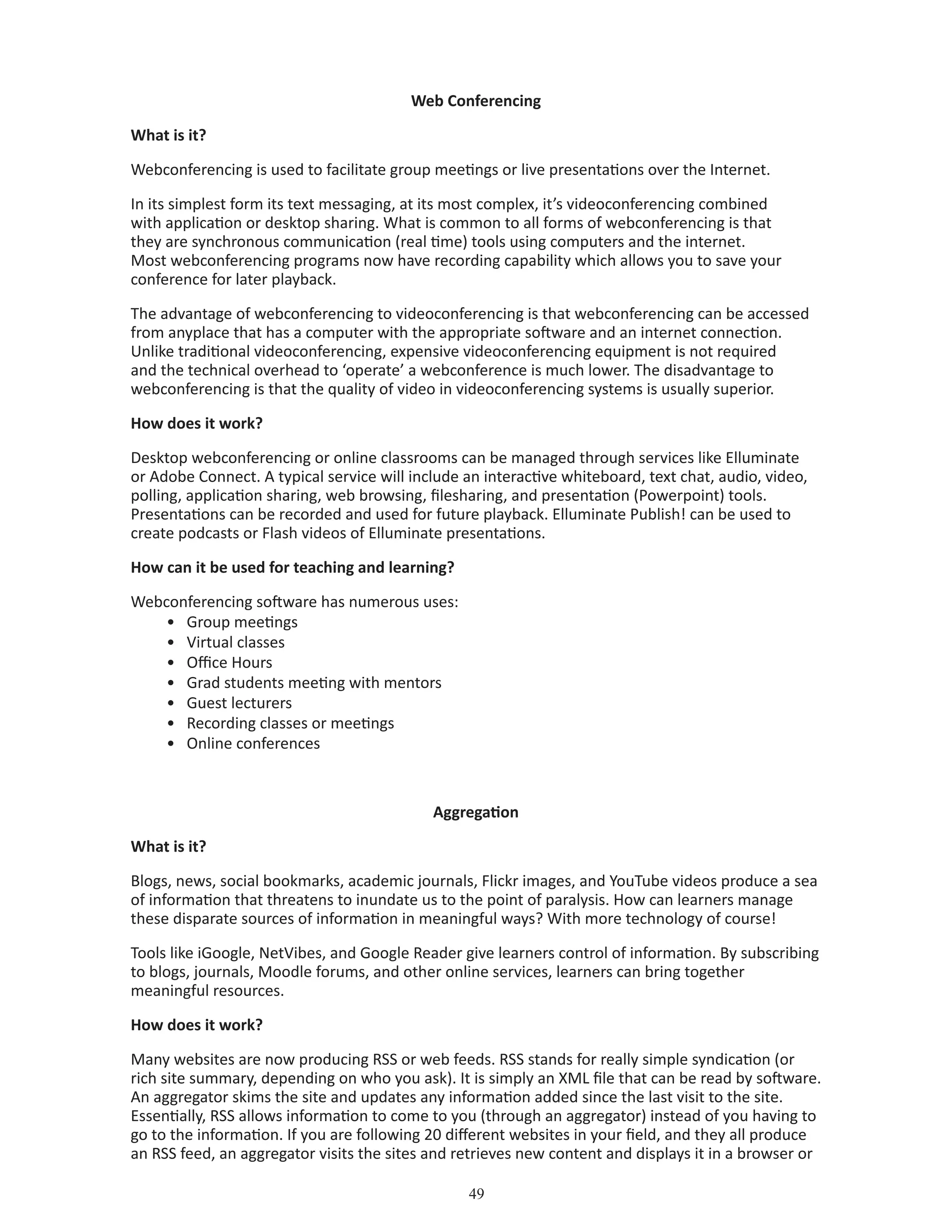 49
Web Conferencing
What is it?
Webconferencing is used to facilitate group meetings or live presentations over the Internet.
In its simplest form its text messaging, at its most complex, it’s videoconferencing combined
with application or desktop sharing. What is common to all forms of webconferencing is that
they are synchronous communication (real time) tools using computers and the internet.
Most webconferencing programs now have recording capability which allows you to save your
conference for later playback.
The advantage of webconferencing to videoconferencing is that webconferencing can be accessed
from anyplace that has a computer with the appropriate software and an internet connection.
Unlike traditional videoconferencing, expensive videoconferencing equipment is not required
and the technical overhead to ‘operate’ a webconference is much lower. The disadvantage to
webconferencing is that the quality of video in videoconferencing systems is usually superior.
How does it work?
Desktop webconferencing or online classrooms can be managed through services like Elluminate
or Adobe Connect. A typical service will include an interactive whiteboard, text chat, audio, video,
polling, application sharing, web browsing, filesharing, and presentation (Powerpoint) tools.
Presentations can be recorded and used for future playback. Elluminate Publish! can be used to
create podcasts or Flash videos of Elluminate presentations.
How can it be used for teaching and learning?
Webconferencing software has numerous uses:
•	 Group meetings
•	 Virtual classes
•	 Office Hours
•	 Grad students meeting with mentors
•	 Guest lecturers
•	 Recording classes or meetings
•	 Online conferences
Aggregation
What is it?
Blogs, news, social bookmarks, academic journals, Flickr images, and YouTube videos produce a sea
of information that threatens to inundate us to the point of paralysis. How can learners manage
these disparate sources of information in meaningful ways? With more technology of course!
Tools like iGoogle, NetVibes, and Google Reader give learners control of information. By subscribing
to blogs, journals, Moodle forums, and other online services, learners can bring together
meaningful resources.
How does it work?
Many websites are now producing RSS or web feeds. RSS stands for really simple syndication (or
rich site summary, depending on who you ask). It is simply an XML file that can be read by software.
An aggregator skims the site and updates any information added since the last visit to the site.
Essentially, RSS allows information to come to you (through an aggregator) instead of you having to
go to the information. If you are following 20 different websites in your field, and they all produce
an RSS feed, an aggregator visits the sites and retrieves new content and displays it in a browser or
 
