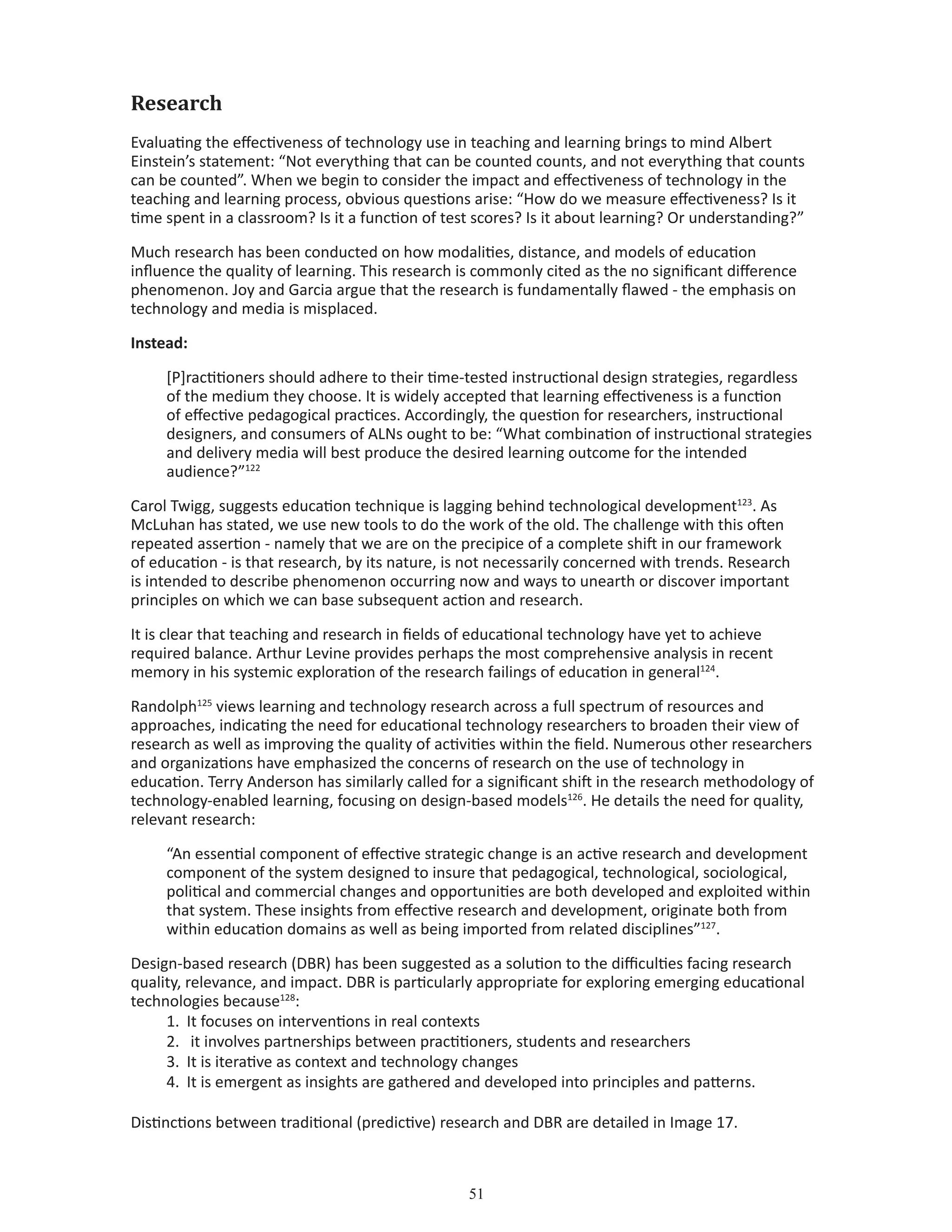 51
Research
Evaluating the effectiveness of technology use in teaching and learning brings to mind Albert
Einstein’s statement: “Not everything that can be counted counts, and not everything that counts
can be counted”. When we begin to consider the impact and effectiveness of technology in the
teaching and learning process, obvious questions arise: “How do we measure effectiveness? Is it
time spent in a classroom? Is it a function of test scores? Is it about learning? Or understanding?”
Much research has been conducted on how modalities, distance, and models of education
influence the quality of learning. This research is commonly cited as the no significant difference
phenomenon. Joy and Garcia argue that the research is fundamentally flawed - the emphasis on
technology and media is misplaced.
Instead:
[P]ractitioners should adhere to their time-tested instructional design strategies, regardless
of the medium they choose. It is widely accepted that learning effectiveness is a function
of effective pedagogical practices. Accordingly, the question for researchers, instructional
designers, and consumers of ALNs ought to be: “What combination of instructional strategies
and delivery media will best produce the desired learning outcome for the intended
audience?”122
Carol Twigg, suggests education technique is lagging behind technological development123
. As
McLuhan has stated, we use new tools to do the work of the old. The challenge with this often
repeated assertion - namely that we are on the precipice of a complete shift in our framework
of education - is that research, by its nature, is not necessarily concerned with trends. Research
is intended to describe phenomenon occurring now and ways to unearth or discover important
principles on which we can base subsequent action and research.
It is clear that teaching and research in fields of educational technology have yet to achieve
required balance. Arthur Levine provides perhaps the most comprehensive analysis in recent
memory in his systemic exploration of the research failings of education in general124
.
Randolph125
views learning and technology research across a full spectrum of resources and
approaches, indicating the need for educational technology researchers to broaden their view of
research as well as improving the quality of activities within the field. Numerous other researchers
and organizations have emphasized the concerns of research on the use of technology in
education. Terry Anderson has similarly called for a significant shift in the research methodology of
technology-enabled learning, focusing on design-based models126
. He details the need for quality,
relevant research:
“An essential component of effective strategic change is an active research and development
component of the system designed to insure that pedagogical, technological, sociological,
political and commercial changes and opportunities are both developed and exploited within
that system. These insights from effective research and development, originate both from
within education domains as well as being imported from related disciplines”127
.
Design-based research (DBR) has been suggested as a solution to the difficulties facing research
quality, relevance, and impact. DBR is particularly appropriate for exploring emerging educational
technologies because128
:
1.	 It focuses on interventions in real contexts
2.	 it involves partnerships between practitioners, students and researchers
3.	 It is iterative as context and technology changes
4.	 It is emergent as insights are gathered and developed into principles and patterns.
Distinctions between traditional (predictive) research and DBR are detailed in Image 17.
 