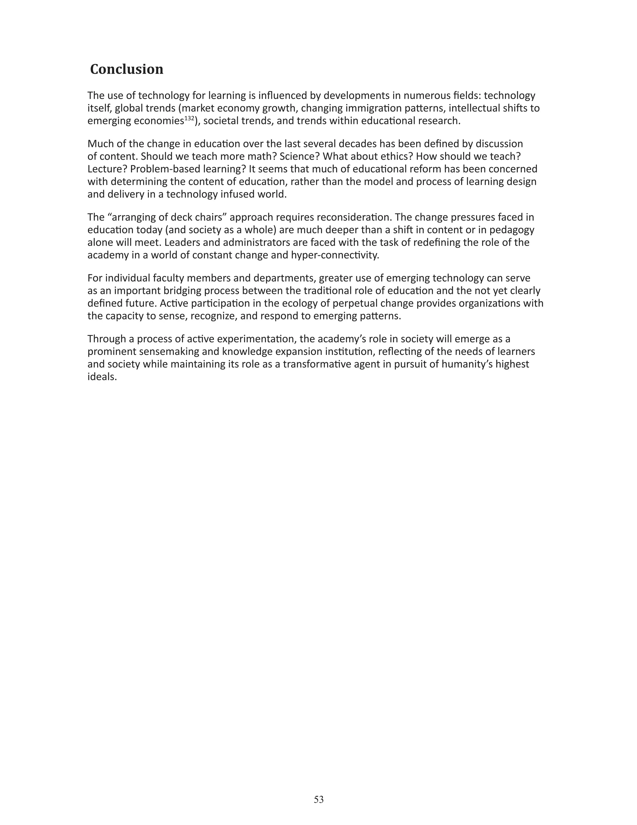 53
Conclusion
The use of technology for learning is influenced by developments in numerous fields: technology
itself, global trends (market economy growth, changing immigration patterns, intellectual shifts to
emerging economies132
), societal trends, and trends within educational research.
Much of the change in education over the last several decades has been defined by discussion
of content. Should we teach more math? Science? What about ethics? How should we teach?
Lecture? Problem-based learning? It seems that much of educational reform has been concerned
with determining the content of education, rather than the model and process of learning design
and delivery in a technology infused world.
The “arranging of deck chairs” approach requires reconsideration. The change pressures faced in
education today (and society as a whole) are much deeper than a shift in content or in pedagogy
alone will meet. Leaders and administrators are faced with the task of redefining the role of the
academy in a world of constant change and hyper-connectivity.
For individual faculty members and departments, greater use of emerging technology can serve
as an important bridging process between the traditional role of education and the not yet clearly
defined future. Active participation in the ecology of perpetual change provides organizations with
the capacity to sense, recognize, and respond to emerging patterns.
Through a process of active experimentation, the academy’s role in society will emerge as a
prominent sensemaking and knowledge expansion institution, reflecting of the needs of learners
and society while maintaining its role as a transformative agent in pursuit of humanity’s highest
ideals.
 