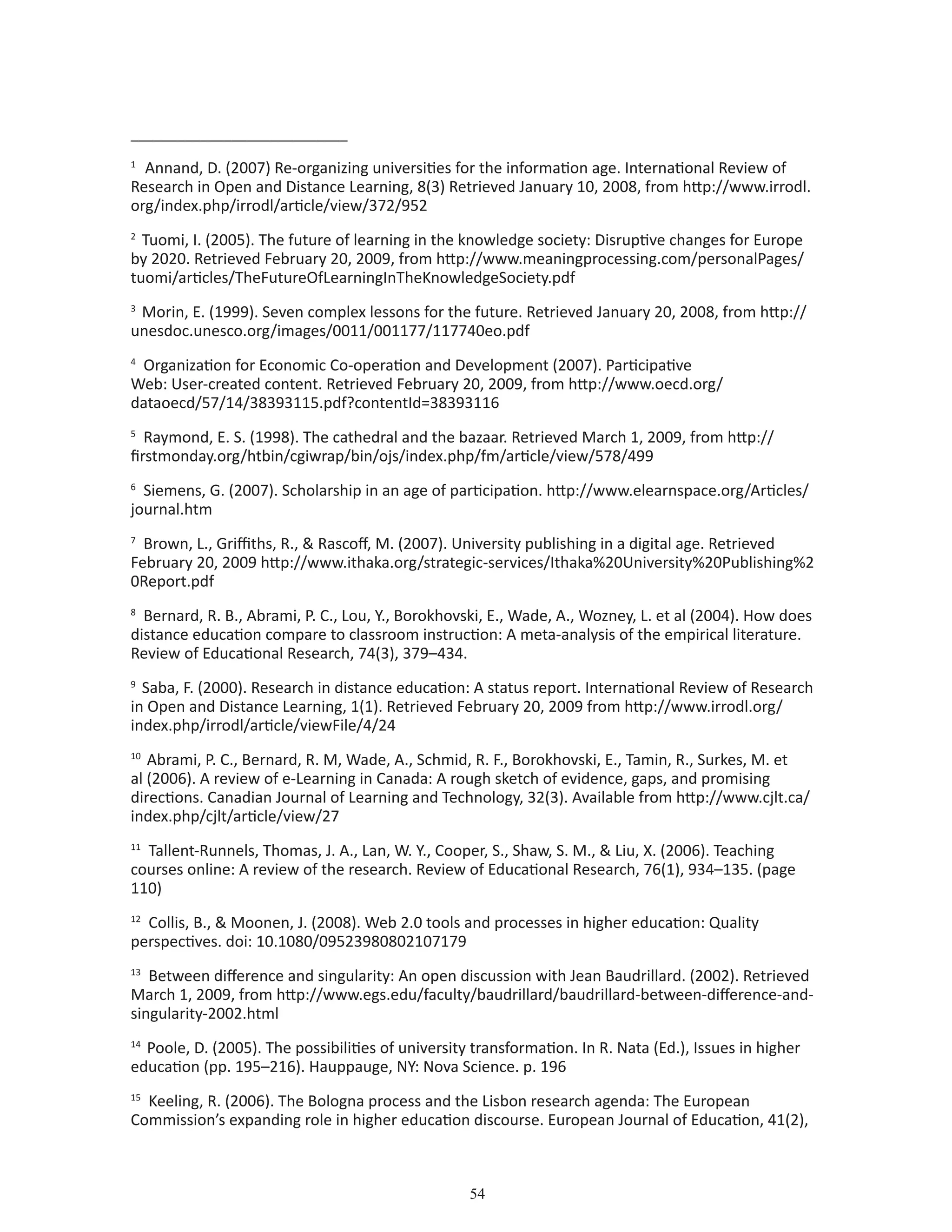 54
____________________________
1
Annand, D. (2007) Re-organizing universities for the information age. International Review of
Research in Open and Distance Learning, 8(3) Retrieved January 10, 2008, from http://www.irrodl.
org/index.php/irrodl/article/view/372/952
2
Tuomi, I. (2005). The future of learning in the knowledge society: Disruptive changes for Europe
by 2020. Retrieved February 20, 2009, from http://www.meaningprocessing.com/personalPages/
tuomi/articles/TheFutureOfLearningInTheKnowledgeSociety.pdf
3
Morin, E. (1999). Seven complex lessons for the future. Retrieved January 20, 2008, from http://
unesdoc.unesco.org/images/0011/001177/117740eo.pdf
4
Organization for Economic Co-operation and Development (2007). Participative
Web: User-created content. Retrieved February 20, 2009, from http://www.oecd.org/
dataoecd/57/14/38393115.pdf?contentId=38393116
5
Raymond, E. S. (1998). The cathedral and the bazaar. Retrieved March 1, 2009, from http://
firstmonday.org/htbin/cgiwrap/bin/ojs/index.php/fm/article/view/578/499
6
Siemens, G. (2007). Scholarship in an age of participation. http://www.elearnspace.org/Articles/
journal.htm
7
Brown, L., Griffiths, R.,  Rascoff, M. (2007). University publishing in a digital age. Retrieved
February 20, 2009 http://www.ithaka.org/strategic-services/Ithaka%20University%20Publishing%2
0Report.pdf
8
Bernard, R. B., Abrami, P. C., Lou, Y., Borokhovski, E., Wade, A., Wozney, L. et al (2004). How does
distance education compare to classroom instruction: A meta-analysis of the empirical literature.
Review of Educational Research, 74(3), 379–434.
9
Saba, F. (2000). Research in distance education: A status report. International Review of Research
in Open and Distance Learning, 1(1). Retrieved February 20, 2009 from http://www.irrodl.org/
index.php/irrodl/article/viewFile/4/24
10
Abrami, P. C., Bernard, R. M, Wade, A., Schmid, R. F., Borokhovski, E., Tamin, R., Surkes, M. et
al (2006). A review of e-Learning in Canada: A rough sketch of evidence, gaps, and promising
directions. Canadian Journal of Learning and Technology, 32(3). Available from http://www.cjlt.ca/
index.php/cjlt/article/view/27
11
Tallent-Runnels, Thomas, J. A., Lan, W. Y., Cooper, S., Shaw, S. M.,  Liu, X. (2006). Teaching
courses online: A review of the research. Review of Educational Research, 76(1), 934–135. (page
110)
12
Collis, B.,  Moonen, J. (2008). Web 2.0 tools and processes in higher education: Quality
perspectives. doi: 10.1080/09523980802107179
13
Between difference and singularity: An open discussion with Jean Baudrillard. (2002). Retrieved
March 1, 2009, from http://www.egs.edu/faculty/baudrillard/baudrillard-between-difference-and-
singularity-2002.html
14
Poole, D. (2005). The possibilities of university transformation. In R. Nata (Ed.), Issues in higher
education (pp. 195–216). Hauppauge, NY: Nova Science. p. 196
15
Keeling, R. (2006). The Bologna process and the Lisbon research agenda: The European
Commission’s expanding role in higher education discourse. European Journal of Education, 41(2),
 