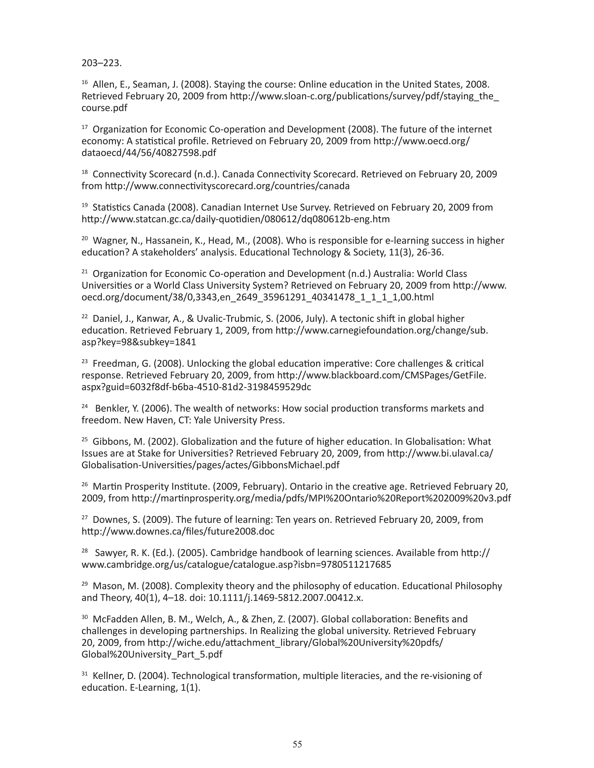 55
203–223.
16
Allen, E., Seaman, J. (2008). Staying the course: Online education in the United States, 2008.
Retrieved February 20, 2009 from http://www.sloan-c.org/publications/survey/pdf/staying_the_
course.pdf
17
Organization for Economic Co-operation and Development (2008). The future of the internet
economy: A statistical profile. Retrieved on February 20, 2009 from http://www.oecd.org/
dataoecd/44/56/40827598.pdf
18
Connectivity Scorecard (n.d.). Canada Connectivity Scorecard. Retrieved on February 20, 2009
from http://www.connectivityscorecard.org/countries/canada
19
Statistics Canada (2008). Canadian Internet Use Survey. Retrieved on February 20, 2009 from
http://www.statcan.gc.ca/daily-quotidien/080612/dq080612b-eng.htm
20
Wagner, N., Hassanein, K., Head, M., (2008). Who is responsible for e-learning success in higher
education? A stakeholders’ analysis. Educational Technology  Society, 11(3), 26-36.
21
Organization for Economic Co-operation and Development (n.d.) Australia: World Class
Universities or a World Class University System? Retrieved on February 20, 2009 from http://www.
oecd.org/document/38/0,3343,en_2649_35961291_40341478_1_1_1_1,00.html
22
Daniel, J., Kanwar, A.,  Uvalic-Trubmic, S. (2006, July). A tectonic shift in global higher
education. Retrieved February 1, 2009, from http://www.carnegiefoundation.org/change/sub.
asp?key=98subkey=1841
23
Freedman, G. (2008). Unlocking the global education imperative: Core challenges  critical
response. Retrieved February 20, 2009, from http://www.blackboard.com/CMSPages/GetFile.
aspx?guid=6032f8df-b6ba-4510-81d2-3198459529dc
24
Benkler, Y. (2006). The wealth of networks: How social production transforms markets and
freedom. New Haven, CT: Yale University Press.
25
Gibbons, M. (2002). Globalization and the future of higher education. In Globalisation: What
Issues are at Stake for Universities? Retrieved February 20, 2009, from http://www.bi.ulaval.ca/
Globalisation-Universities/pages/actes/GibbonsMichael.pdf
26
Martin Prosperity Institute. (2009, February). Ontario in the creative age. Retrieved February 20,
2009, from http://martinprosperity.org/media/pdfs/MPI%20Ontario%20Report%202009%20v3.pdf
27
Downes, S. (2009). The future of learning: Ten years on. Retrieved February 20, 2009, from
http://www.downes.ca/files/future2008.doc
28
Sawyer, R. K. (Ed.). (2005). Cambridge handbook of learning sciences. Available from http://
www.cambridge.org/us/catalogue/catalogue.asp?isbn=9780511217685
29
Mason, M. (2008). Complexity theory and the philosophy of education. Educational Philosophy
and Theory, 40(1), 4–18. doi: 10.1111/j.1469-5812.2007.00412.x.
30
McFadden Allen, B. M., Welch, A.,  Zhen, Z. (2007). Global collaboration: Benefits and
challenges in developing partnerships. In Realizing the global university. Retrieved February
20, 2009, from http://wiche.edu/attachment_library/Global%20University%20pdfs/
Global%20University_Part_5.pdf
31
Kellner, D. (2004). Technological transformation, multiple literacies, and the re-visioning of
education. E-Learning, 1(1).
 