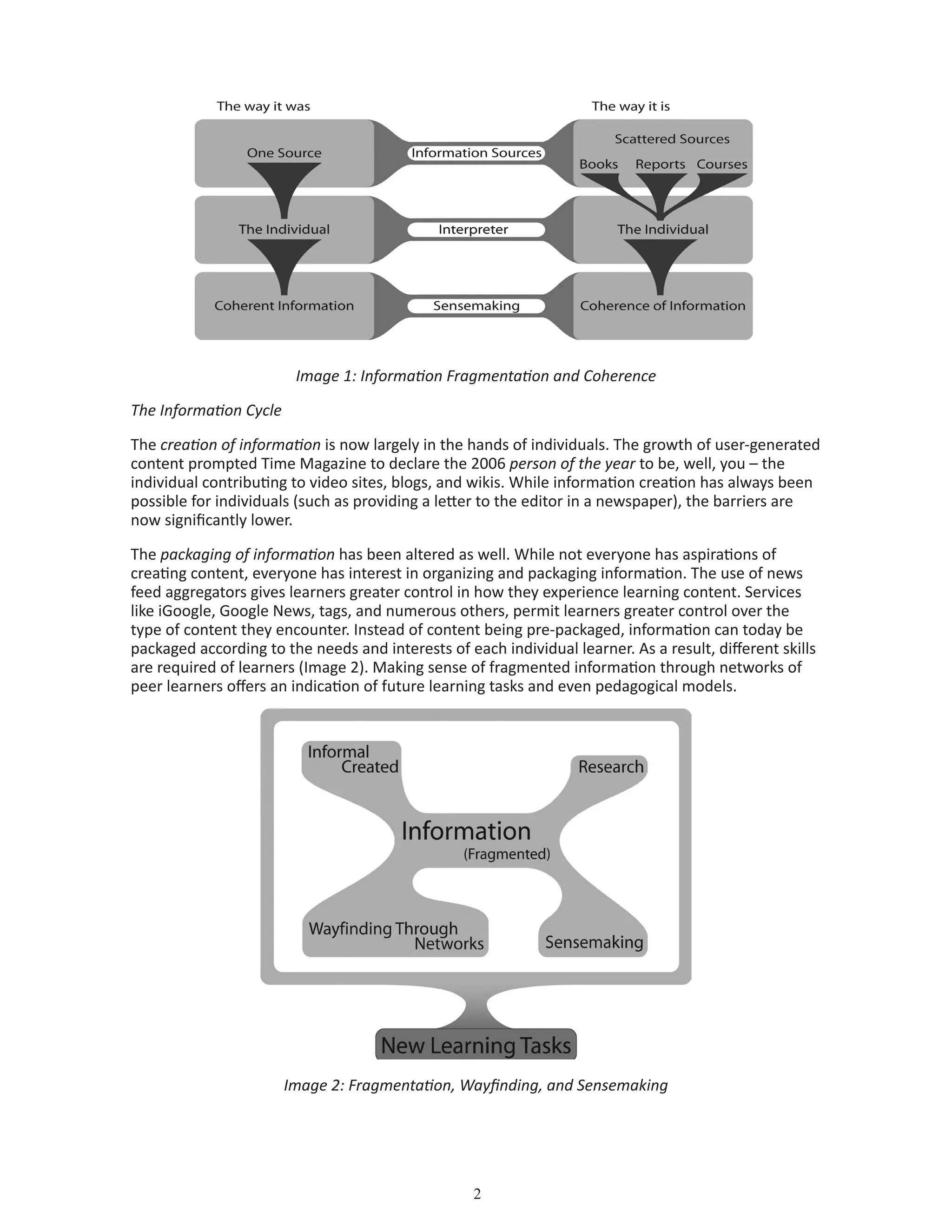 Image 1: Information Fragmentation and Coherence
The Information Cycle
The creation of information is now largely in the hands of individuals. The growth of user-generated
content prompted Time Magazine to declare the 2006 person of the year to be, well, you – the
individual contributing to video sites, blogs, and wikis. While information creation has always been
possible for individuals (such as providing a letter to the editor in a newspaper), the barriers are
now significantly lower.
The packaging of information has been altered as well. While not everyone has aspirations of
creating content, everyone has interest in organizing and packaging information. The use of news
feed aggregators gives learners greater control in how they experience learning content. Services
like iGoogle, Google News, tags, and numerous others, permit learners greater control over the
type of content they encounter. Instead of content being pre-packaged, information can today be
packaged according to the needs and interests of each individual learner. As a result, different skills
are required of learners (Image 2). Making sense of fragmented information through networks of
peer learners offers an indication of future learning tasks and even pedagogical models.
Image 2: Fragmentation, Wayfinding, and Sensemaking
 