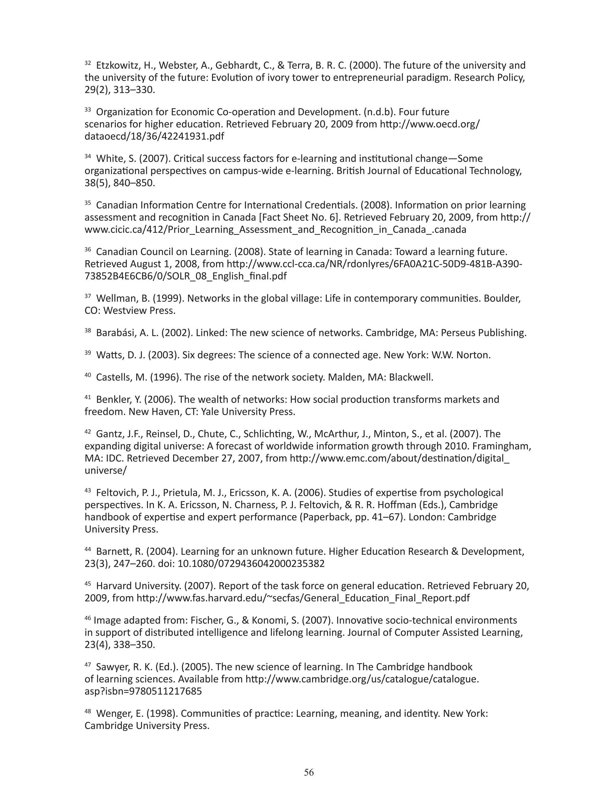 56
32
Etzkowitz, H., Webster, A., Gebhardt, C.,  Terra, B. R. C. (2000). The future of the university and
the university of the future: Evolution of ivory tower to entrepreneurial paradigm. Research Policy,
29(2), 313–330.
33
Organization for Economic Co-operation and Development. (n.d.b). Four future
scenarios for higher education. Retrieved February 20, 2009 from http://www.oecd.org/
dataoecd/18/36/42241931.pdf
34
White, S. (2007). Critical success factors for e-learning and institutional change—Some
organizational perspectives on campus-wide e-learning. British Journal of Educational Technology,
38(5), 840–850.
35
Canadian Information Centre for International Credentials. (2008). Information on prior learning
assessment and recognition in Canada [Fact Sheet No. 6]. Retrieved February 20, 2009, from http://
www.cicic.ca/412/Prior_Learning_Assessment_and_Recognition_in_Canada_.canada
36
Canadian Council on Learning. (2008). State of learning in Canada: Toward a learning future.
Retrieved August 1, 2008, from http://www.ccl-cca.ca/NR/rdonlyres/6FA0A21C-50D9-481B-A390-
73852B4E6CB6/0/SOLR_08_English_final.pdf
37
Wellman, B. (1999). Networks in the global village: Life in contemporary communities. Boulder,
CO: Westview Press.
38
Barabási, A. L. (2002). Linked: The new science of networks. Cambridge, MA: Perseus Publishing.
39
Watts, D. J. (2003). Six degrees: The science of a connected age. New York: W.W. Norton.
40
Castells, M. (1996). The rise of the network society. Malden, MA: Blackwell.
41
Benkler, Y. (2006). The wealth of networks: How social production transforms markets and
freedom. New Haven, CT: Yale University Press.
42
Gantz, J.F., Reinsel, D., Chute, C., Schlichting, W., McArthur, J., Minton, S., et al. (2007). The
expanding digital universe: A forecast of worldwide information growth through 2010. Framingham,
MA: IDC. Retrieved December 27, 2007, from http://www.emc.com/about/destination/digital_
universe/
43
Feltovich, P. J., Prietula, M. J., Ericsson, K. A. (2006). Studies of expertise from psychological
perspectives. In K. A. Ericsson, N. Charness, P. J. Feltovich,  R. R. Hoffman (Eds.), Cambridge
handbook of expertise and expert performance (Paperback, pp. 41–67). London: Cambridge
University Press.
44
Barnett, R. (2004). Learning for an unknown future. Higher Education Research  Development,
23(3), 247–260. doi: 10.1080/0729436042000235382
45
Harvard University. (2007). Report of the task force on general education. Retrieved February 20,
2009, from http://www.fas.harvard.edu/~secfas/General_Education_Final_Report.pdf
46
Image adapted from: Fischer, G.,  Konomi, S. (2007). Innovative socio-technical environments
in support of distributed intelligence and lifelong learning. Journal of Computer Assisted Learning,
23(4), 338–350.
47
Sawyer, R. K. (Ed.). (2005). The new science of learning. In The Cambridge handbook
of learning sciences. Available from http://www.cambridge.org/us/catalogue/catalogue.
asp?isbn=9780511217685
48
Wenger, E. (1998). Communities of practice: Learning, meaning, and identity. New York:
Cambridge University Press.
 