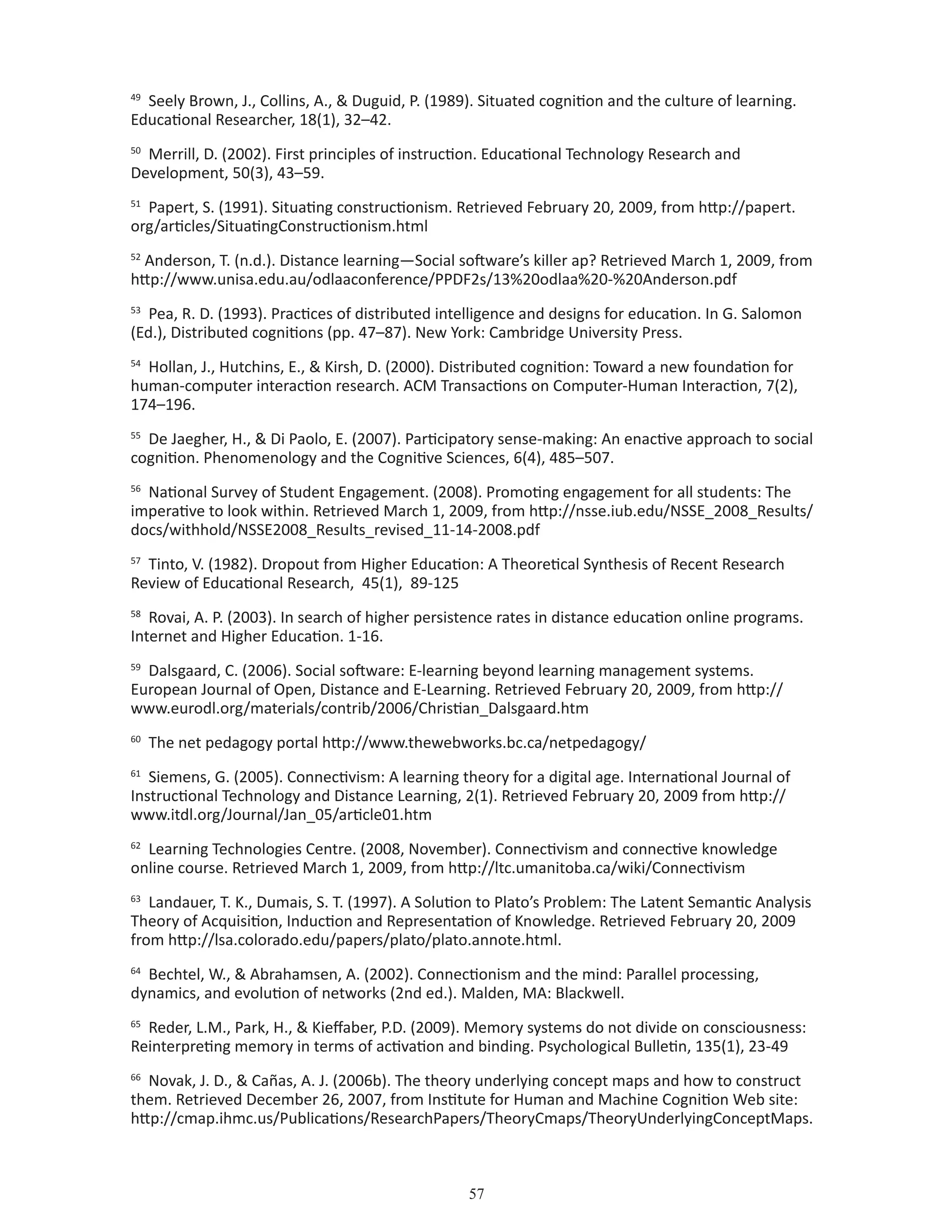 57
49
Seely Brown, J., Collins, A.,  Duguid, P. (1989). Situated cognition and the culture of learning.
Educational Researcher, 18(1), 32–42.
50
Merrill, D. (2002). First principles of instruction. Educational Technology Research and
Development, 50(3), 43–59.
51
Papert, S. (1991). Situating constructionism. Retrieved February 20, 2009, from http://papert.
org/articles/SituatingConstructionism.html
52
Anderson, T. (n.d.). Distance learning—Social software’s killer ap? Retrieved March 1, 2009, from
http://www.unisa.edu.au/odlaaconference/PPDF2s/13%20odlaa%20-%20Anderson.pdf
53
Pea, R. D. (1993). Practices of distributed intelligence and designs for education. In G. Salomon
(Ed.), Distributed cognitions (pp. 47–87). New York: Cambridge University Press.
54
Hollan, J., Hutchins, E.,  Kirsh, D. (2000). Distributed cognition: Toward a new foundation for
human-computer interaction research. ACM Transactions on Computer-Human Interaction, 7(2),
174–196.
55
De Jaegher, H.,  Di Paolo, E. (2007). Participatory sense-making: An enactive approach to social
cognition. Phenomenology and the Cognitive Sciences, 6(4), 485–507.
56
National Survey of Student Engagement. (2008). Promoting engagement for all students: The
imperative to look within. Retrieved March 1, 2009, from http://nsse.iub.edu/NSSE_2008_Results/
docs/withhold/NSSE2008_Results_revised_11-14-2008.pdf
57
Tinto, V. (1982). Dropout from Higher Education: A Theoretical Synthesis of Recent Research
Review of Educational Research, 45(1), 89-125
58
Rovai, A. P. (2003). In search of higher persistence rates in distance education online programs.
Internet and Higher Education. 1-16.
59
Dalsgaard, C. (2006). Social software: E-learning beyond learning management systems.
European Journal of Open, Distance and E-Learning. Retrieved February 20, 2009, from http://
www.eurodl.org/materials/contrib/2006/Christian_Dalsgaard.htm
60
The net pedagogy portal http://www.thewebworks.bc.ca/netpedagogy/
61
Siemens, G. (2005). Connectivism: A learning theory for a digital age. International Journal of
Instructional Technology and Distance Learning, 2(1). Retrieved February 20, 2009 from http://
www.itdl.org/Journal/Jan_05/article01.htm
62
Learning Technologies Centre. (2008, November). Connectivism and connective knowledge
online course. Retrieved March 1, 2009, from http://ltc.umanitoba.ca/wiki/Connectivism
63
Landauer, T. K., Dumais, S. T. (1997). A Solution to Plato’s Problem: The Latent Semantic Analysis
Theory of Acquisition, Induction and Representation of Knowledge. Retrieved February 20, 2009
from http://lsa.colorado.edu/papers/plato/plato.annote.html.
64
Bechtel, W.,  Abrahamsen, A. (2002). Connectionism and the mind: Parallel processing,
dynamics, and evolution of networks (2nd ed.). Malden, MA: Blackwell.
65
Reder, L.M., Park, H.,  Kieffaber, P.D. (2009). Memory systems do not divide on consciousness:
Reinterpreting memory in terms of activation and binding. Psychological Bulletin, 135(1), 23-49
66
Novak, J. D.,  Cañas, A. J. (2006b). The theory underlying concept maps and how to construct
them. Retrieved December 26, 2007, from Institute for Human and Machine Cognition Web site:
http://cmap.ihmc.us/Publications/ResearchPapers/TheoryCmaps/TheoryUnderlyingConceptMaps.
 