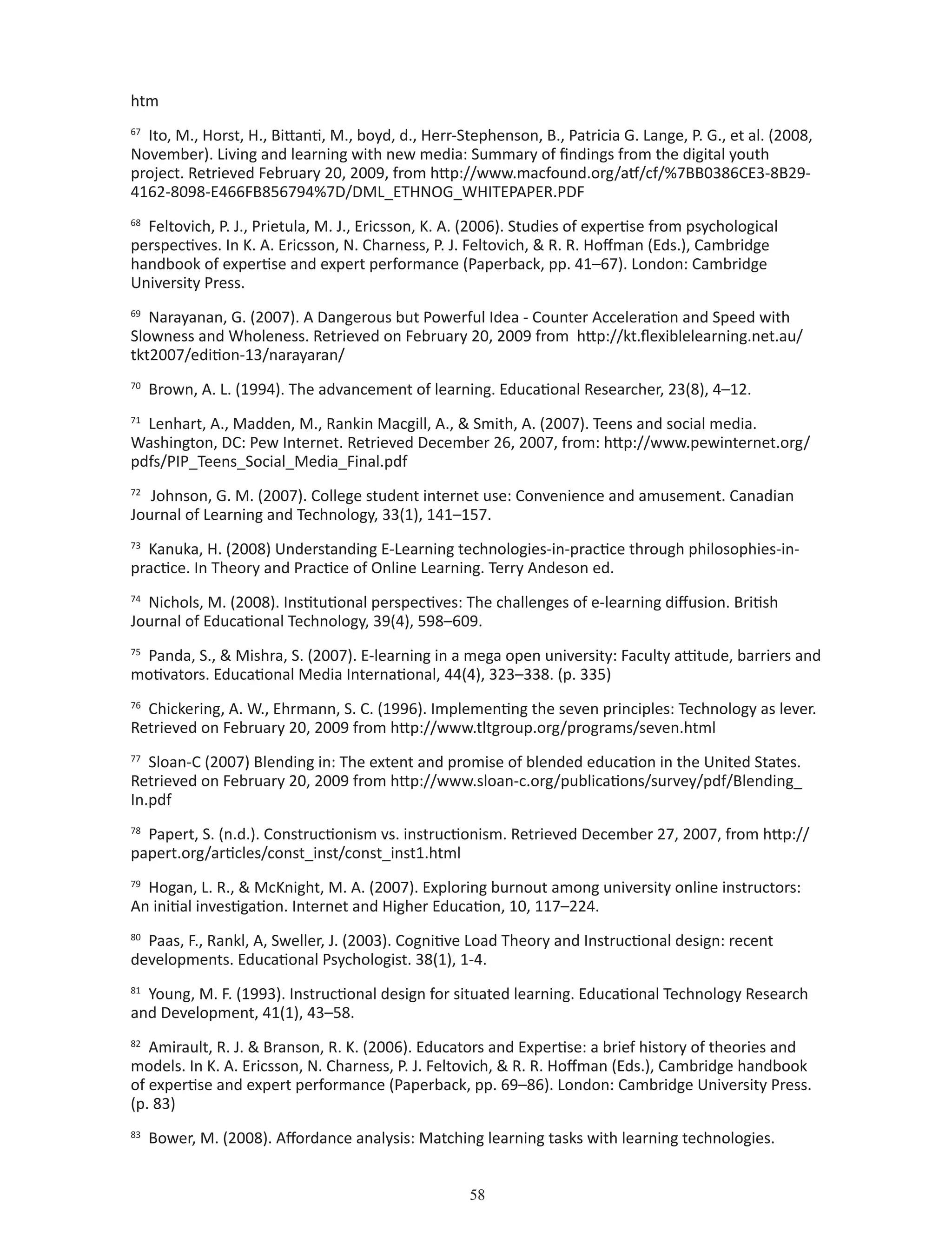 58
htm
67
Ito, M., Horst, H., Bittanti, M., boyd, d., Herr-Stephenson, B., Patricia G. Lange, P. G., et al. (2008,
November). Living and learning with new media: Summary of findings from the digital youth
project. Retrieved February 20, 2009, from http://www.macfound.org/atf/cf/%7BB0386CE3-8B29-
4162-8098-E466FB856794%7D/DML_ETHNOG_WHITEPAPER.PDF
68
Feltovich, P. J., Prietula, M. J., Ericsson, K. A. (2006). Studies of expertise from psychological
perspectives. In K. A. Ericsson, N. Charness, P. J. Feltovich,  R. R. Hoffman (Eds.), Cambridge
handbook of expertise and expert performance (Paperback, pp. 41–67). London: Cambridge
University Press.
69
Narayanan, G. (2007). A Dangerous but Powerful Idea - Counter Acceleration and Speed with
Slowness and Wholeness. Retrieved on February 20, 2009 from http://kt.flexiblelearning.net.au/
tkt2007/edition-13/narayaran/
70
Brown, A. L. (1994). The advancement of learning. Educational Researcher, 23(8), 4–12.
71
Lenhart, A., Madden, M., Rankin Macgill, A.,  Smith, A. (2007). Teens and social media.
Washington, DC: Pew Internet. Retrieved December 26, 2007, from: http://www.pewinternet.org/
pdfs/PIP_Teens_Social_Media_Final.pdf
72
Johnson, G. M. (2007). College student internet use: Convenience and amusement. Canadian
Journal of Learning and Technology, 33(1), 141–157.
73
Kanuka, H. (2008) Understanding E-Learning technologies-in-practice through philosophies-in-
practice. In Theory and Practice of Online Learning. Terry Andeson ed.
74
Nichols, M. (2008). Institutional perspectives: The challenges of e-learning diffusion. British
Journal of Educational Technology, 39(4), 598–609.
75
Panda, S.,  Mishra, S. (2007). E-learning in a mega open university: Faculty attitude, barriers and
motivators. Educational Media International, 44(4), 323–338. (p. 335)
76
Chickering, A. W., Ehrmann, S. C. (1996). Implementing the seven principles: Technology as lever.
Retrieved on February 20, 2009 from http://www.tltgroup.org/programs/seven.html
77
Sloan-C (2007) Blending in: The extent and promise of blended education in the United States.
Retrieved on February 20, 2009 from http://www.sloan-c.org/publications/survey/pdf/Blending_
In.pdf
78
Papert, S. (n.d.). Constructionism vs. instructionism. Retrieved December 27, 2007, from http://
papert.org/articles/const_inst/const_inst1.html
79
Hogan, L. R.,  McKnight, M. A. (2007). Exploring burnout among university online instructors:
An initial investigation. Internet and Higher Education, 10, 117–224.
80
Paas, F., Rankl, A, Sweller, J. (2003). Cognitive Load Theory and Instructional design: recent
developments. Educational Psychologist. 38(1), 1-4.
81
Young, M. F. (1993). Instructional design for situated learning. Educational Technology Research
and Development, 41(1), 43–58.
82
Amirault, R. J.  Branson, R. K. (2006). Educators and Expertise: a brief history of theories and
models. In K. A. Ericsson, N. Charness, P. J. Feltovich,  R. R. Hoffman (Eds.), Cambridge handbook
of expertise and expert performance (Paperback, pp. 69–86). London: Cambridge University Press.
(p. 83)
83
Bower, M. (2008). Affordance analysis: Matching learning tasks with learning technologies.
 