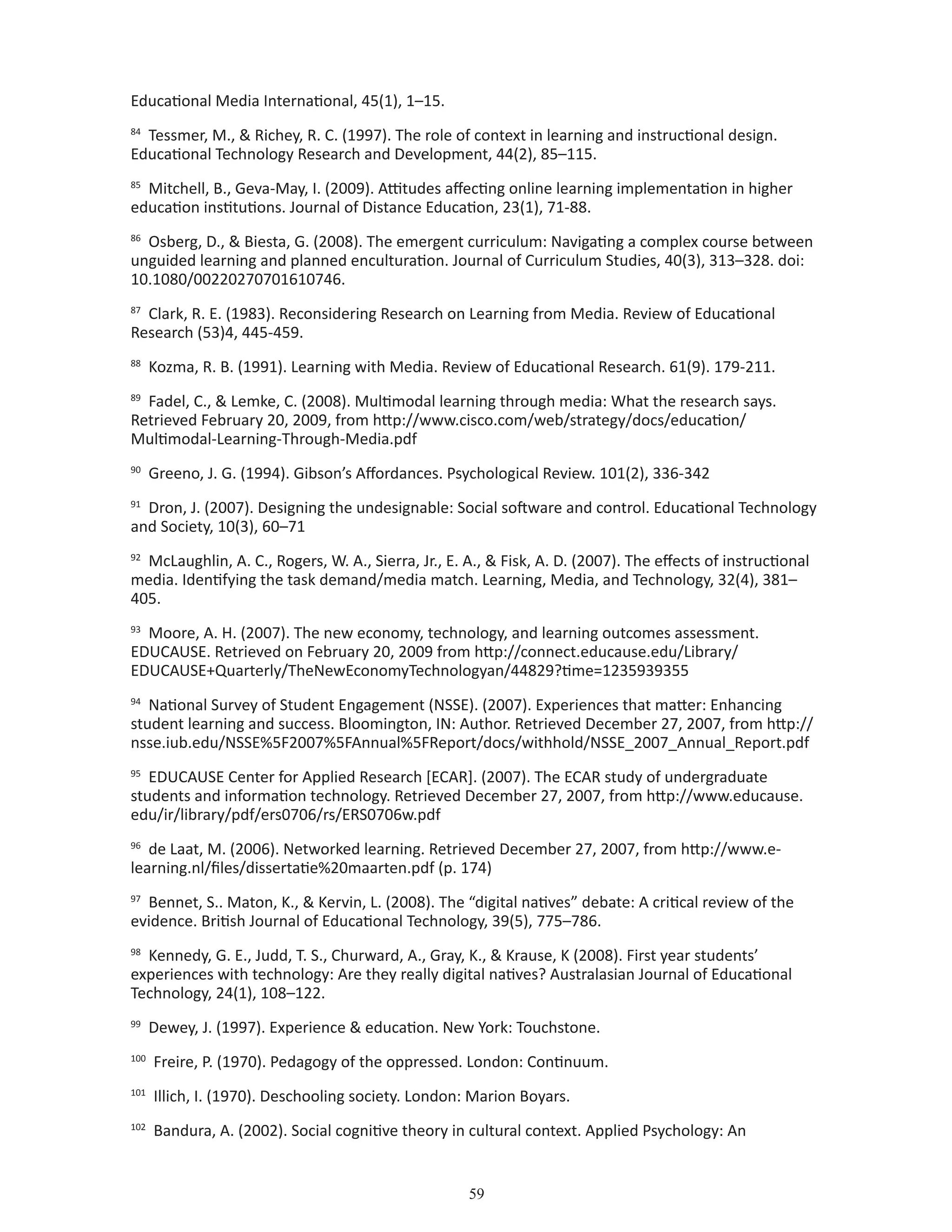 59
Educational Media International, 45(1), 1–15.
84
Tessmer, M.,  Richey, R. C. (1997). The role of context in learning and instructional design.
Educational Technology Research and Development, 44(2), 85–115.
85
Mitchell, B., Geva-May, I. (2009). Attitudes affecting online learning implementation in higher
education institutions. Journal of Distance Education, 23(1), 71-88.
86
Osberg, D.,  Biesta, G. (2008). The emergent curriculum: Navigating a complex course between
unguided learning and planned enculturation. Journal of Curriculum Studies, 40(3), 313–328. doi:
10.1080/00220270701610746.
87
Clark, R. E. (1983). Reconsidering Research on Learning from Media. Review of Educational
Research (53)4, 445-459.
88
Kozma, R. B. (1991). Learning with Media. Review of Educational Research. 61(9). 179-211.
89
Fadel, C.,  Lemke, C. (2008). Multimodal learning through media: What the research says.
Retrieved February 20, 2009, from http://www.cisco.com/web/strategy/docs/education/
Multimodal-Learning-Through-Media.pdf
90
Greeno, J. G. (1994). Gibson’s Affordances. Psychological Review. 101(2), 336-342
91
Dron, J. (2007). Designing the undesignable: Social software and control. Educational Technology
and Society, 10(3), 60–71
92
McLaughlin, A. C., Rogers, W. A., Sierra, Jr., E. A.,  Fisk, A. D. (2007). The effects of instructional
media. Identifying the task demand/media match. Learning, Media, and Technology, 32(4), 381–
405.
93
Moore, A. H. (2007). The new economy, technology, and learning outcomes assessment.
EDUCAUSE. Retrieved on February 20, 2009 from http://connect.educause.edu/Library/
EDUCAUSE+Quarterly/TheNewEconomyTechnologyan/44829?time=1235939355
94
National Survey of Student Engagement (NSSE). (2007). Experiences that matter: Enhancing
student learning and success. Bloomington, IN: Author. Retrieved December 27, 2007, from http://
nsse.iub.edu/NSSE%5F2007%5FAnnual%5FReport/docs/withhold/NSSE_2007_Annual_Report.pdf
95
EDUCAUSE Center for Applied Research [ECAR]. (2007). The ECAR study of undergraduate
students and information technology. Retrieved December 27, 2007, from http://www.educause.
edu/ir/library/pdf/ers0706/rs/ERS0706w.pdf
96
de Laat, M. (2006). Networked learning. Retrieved December 27, 2007, from http://www.e-
learning.nl/files/dissertatie%20maarten.pdf (p. 174)
97
Bennet, S.. Maton, K.,  Kervin, L. (2008). The “digital natives” debate: A critical review of the
evidence. British Journal of Educational Technology, 39(5), 775–786.
98
Kennedy, G. E., Judd, T. S., Churward, A., Gray, K.,  Krause, K (2008). First year students’
experiences with technology: Are they really digital natives? Australasian Journal of Educational
Technology, 24(1), 108–122.
99
Dewey, J. (1997). Experience  education. New York: Touchstone.
100
Freire, P. (1970). Pedagogy of the oppressed. London: Continuum.
101
Illich, I. (1970). Deschooling society. London: Marion Boyars.
102
Bandura, A. (2002). Social cognitive theory in cultural context. Applied Psychology: An
 