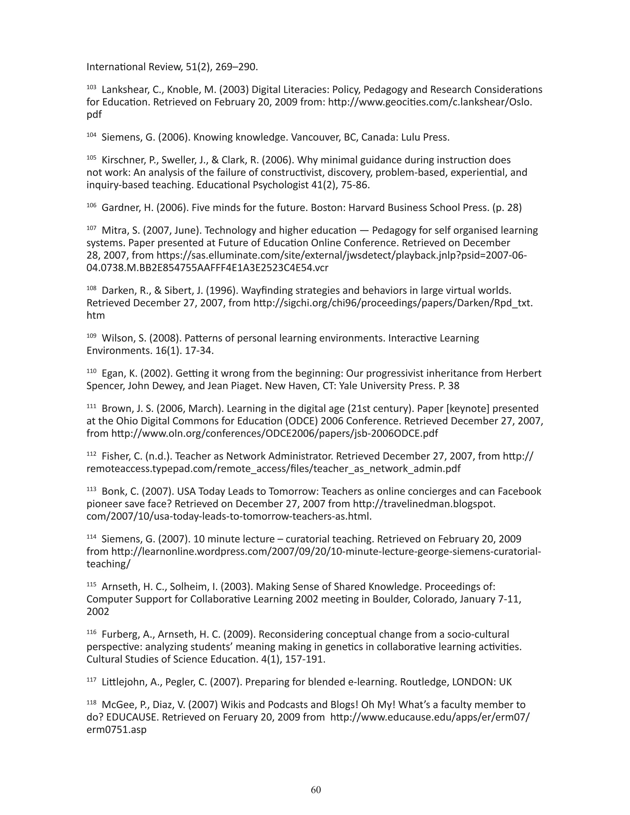 60
International Review, 51(2), 269–290.
103
Lankshear, C., Knoble, M. (2003) Digital Literacies: Policy, Pedagogy and Research Considerations
for Education. Retrieved on February 20, 2009 from: http://www.geocities.com/c.lankshear/Oslo.
pdf
104
Siemens, G. (2006). Knowing knowledge. Vancouver, BC, Canada: Lulu Press.
105
Kirschner, P., Sweller, J.,  Clark, R. (2006). Why minimal guidance during instruction does
not work: An analysis of the failure of constructivist, discovery, problem-based, experiential, and
inquiry-based teaching. Educational Psychologist 41(2), 75-86.
106
Gardner, H. (2006). Five minds for the future. Boston: Harvard Business School Press. (p. 28)
107
Mitra, S. (2007, June). Technology and higher education — Pedagogy for self organised learning
systems. Paper presented at Future of Education Online Conference. Retrieved on December
28, 2007, from https://sas.elluminate.com/site/external/jwsdetect/playback.jnlp?psid=2007-06-
04.0738.M.BB2E854755AAFFF4E1A3E2523C4E54.vcr
108
Darken, R.,  Sibert, J. (1996). Wayfinding strategies and behaviors in large virtual worlds.
Retrieved December 27, 2007, from http://sigchi.org/chi96/proceedings/papers/Darken/Rpd_txt.
htm
109
Wilson, S. (2008). Patterns of personal learning environments. Interactive Learning
Environments. 16(1). 17-34.
110
Egan, K. (2002). Getting it wrong from the beginning: Our progressivist inheritance from Herbert
Spencer, John Dewey, and Jean Piaget. New Haven, CT: Yale University Press. P. 38
111
Brown, J. S. (2006, March). Learning in the digital age (21st century). Paper [keynote] presented
at the Ohio Digital Commons for Education (ODCE) 2006 Conference. Retrieved December 27, 2007,
from http://www.oln.org/conferences/ODCE2006/papers/jsb-2006ODCE.pdf
112
Fisher, C. (n.d.). Teacher as Network Administrator. Retrieved December 27, 2007, from http://
remoteaccess.typepad.com/remote_access/files/teacher_as_network_admin.pdf
113
Bonk, C. (2007). USA Today Leads to Tomorrow: Teachers as online concierges and can Facebook
pioneer save face? Retrieved on December 27, 2007 from http://travelinedman.blogspot.
com/2007/10/usa-today-leads-to-tomorrow-teachers-as.html.
114
Siemens, G. (2007). 10 minute lecture – curatorial teaching. Retrieved on February 20, 2009
from http://learnonline.wordpress.com/2007/09/20/10-minute-lecture-george-siemens-curatorial-
teaching/
115
Arnseth, H. C., Solheim, I. (2003). Making Sense of Shared Knowledge. Proceedings of:
Computer Support for Collaborative Learning 2002 meeting in Boulder, Colorado, January 7-11,
2002
116
Furberg, A., Arnseth, H. C. (2009). Reconsidering conceptual change from a socio-cultural
perspective: analyzing students’ meaning making in genetics in collaborative learning activities.
Cultural Studies of Science Education. 4(1), 157-191.
117
Littlejohn, A., Pegler, C. (2007). Preparing for blended e-learning. Routledge, LONDON: UK
118
McGee, P., Diaz, V. (2007) Wikis and Podcasts and Blogs! Oh My! What’s a faculty member to
do? EDUCAUSE. Retrieved on Feruary 20, 2009 from http://www.educause.edu/apps/er/erm07/
erm0751.asp
 