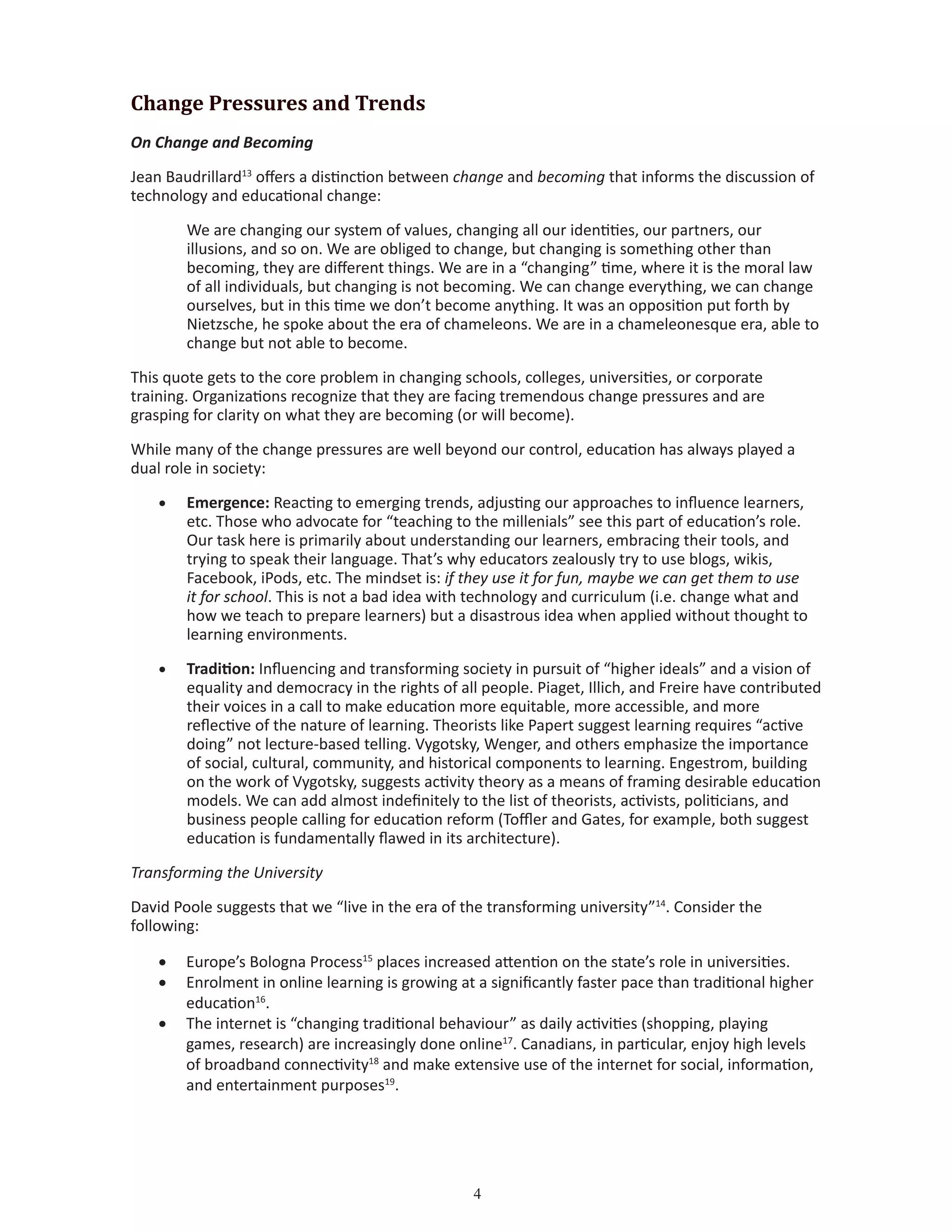 Change Pressures and Trends
On Change and Becoming
Jean Baudrillard13
offers a distinction between change and becoming that informs the discussion of
technology and educational change:
We are changing our system of values, changing all our identities, our partners, our
illusions, and so on. We are obliged to change, but changing is something other than
becoming, they are different things. We are in a “changing” time, where it is the moral law
of all individuals, but changing is not becoming. We can change everything, we can change
ourselves, but in this time we don’t become anything. It was an opposition put forth by
Nietzsche, he spoke about the era of chameleons. We are in a chameleonesque era, able to
change but not able to become.
This quote gets to the core problem in changing schools, colleges, universities, or corporate
training. Organizations recognize that they are facing tremendous change pressures and are
grasping for clarity on what they are becoming (or will become).
While many of the change pressures are well beyond our control, education has always played a
dual role in society:
•	 Emergence: Reacting to emerging trends, adjusting our approaches to influence learners,
etc. Those who advocate for “teaching to the millenials” see this part of education’s role.
Our task here is primarily about understanding our learners, embracing their tools, and
trying to speak their language. That’s why educators zealously try to use blogs, wikis,
Facebook, iPods, etc. The mindset is: if they use it for fun, maybe we can get them to use
it for school. This is not a bad idea with technology and curriculum (i.e. change what and
how we teach to prepare learners) but a disastrous idea when applied without thought to
learning environments.
•	 Tradition: Influencing and transforming society in pursuit of “higher ideals” and a vision of
equality and democracy in the rights of all people. Piaget, Illich, and Freire have contributed
their voices in a call to make education more equitable, more accessible, and more
reflective of the nature of learning. Theorists like Papert suggest learning requires “active
doing” not lecture-based telling. Vygotsky, Wenger, and others emphasize the importance
of social, cultural, community, and historical components to learning. Engestrom, building
on the work of Vygotsky, suggests activity theory as a means of framing desirable education
models. We can add almost indefinitely to the list of theorists, activists, politicians, and
business people calling for education reform (Toffler and Gates, for example, both suggest
education is fundamentally flawed in its architecture).
Transforming the University
David Poole suggests that we “live in the era of the transforming university”14
. Consider the
following:
•	 Europe’s Bologna Process15
places increased attention on the state’s role in universities.
•	 Enrolment in online learning is growing at a significantly faster pace than traditional higher
education16
.
•	 The internet is “changing traditional behaviour” as daily activities (shopping, playing
games, research) are increasingly done online17
. Canadians, in particular, enjoy high levels
of broadband connectivity18
and make extensive use of the internet for social, information,
and entertainment purposes19
.
 