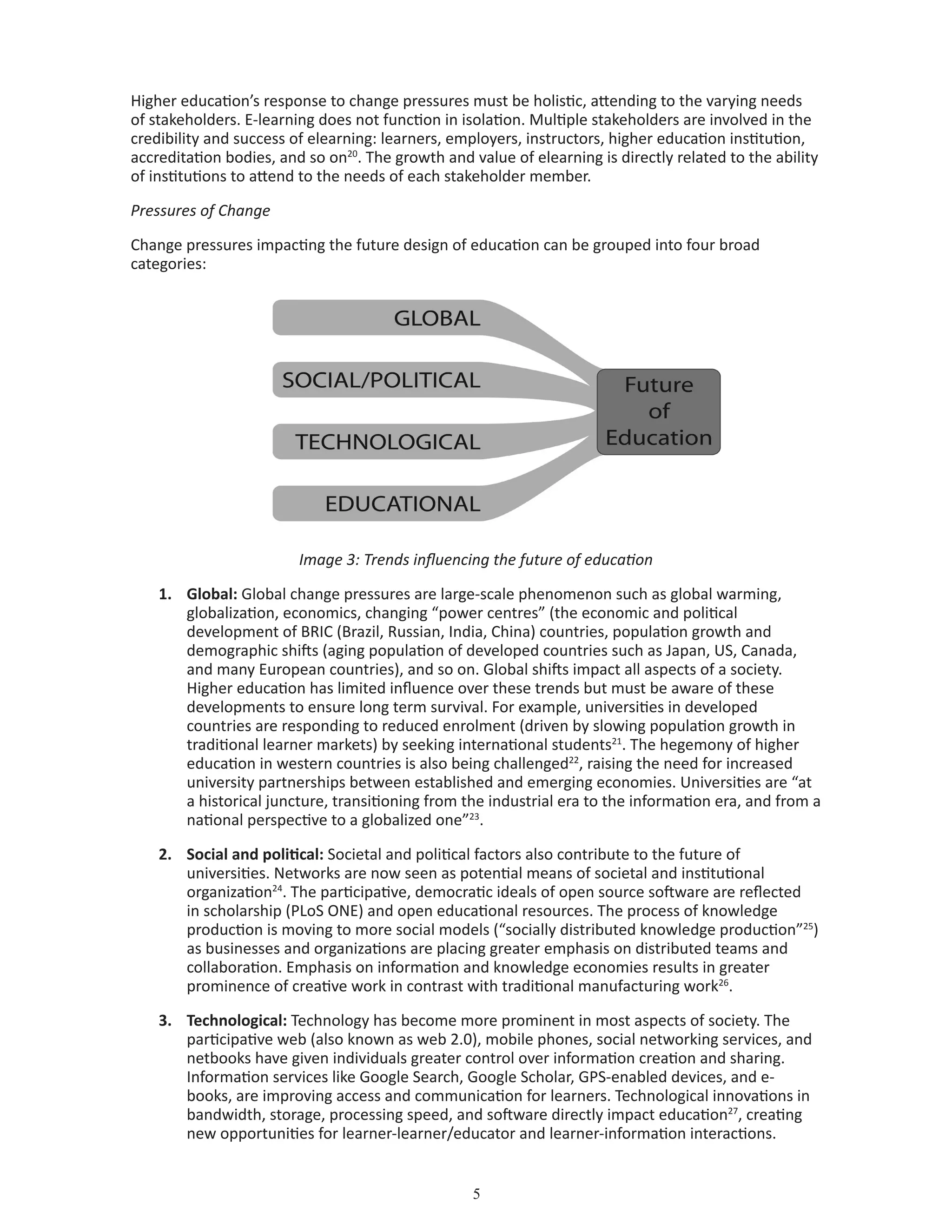 Higher education’s response to change pressures must be holistic, attending to the varying needs
of stakeholders. E-learning does not function in isolation. Multiple stakeholders are involved in the
credibility and success of elearning: learners, employers, instructors, higher education institution,
accreditation bodies, and so on20
. The growth and value of elearning is directly related to the ability
of institutions to attend to the needs of each stakeholder member.
Pressures of Change
Change pressures impacting the future design of education can be grouped into four broad
categories:
Image 3: Trends influencing the future of education
1.	 Global: Global change pressures are large-scale phenomenon such as global warming,
globalization, economics, changing “power centres” (the economic and political
development of BRIC (Brazil, Russian, India, China) countries, population growth and
demographic shifts (aging population of developed countries such as Japan, US, Canada,
and many European countries), and so on. Global shifts impact all aspects of a society.
Higher education has limited influence over these trends but must be aware of these
developments to ensure long term survival. For example, universities in developed
countries are responding to reduced enrolment (driven by slowing population growth in
traditional learner markets) by seeking international students21
. The hegemony of higher
education in western countries is also being challenged22
, raising the need for increased
university partnerships between established and emerging economies. Universities are “at
a historical juncture, transitioning from the industrial era to the information era, and from a
national perspective to a globalized one”23
.
2.	 Social and political: Societal and political factors also contribute to the future of
universities. Networks are now seen as potential means of societal and institutional
organization24
. The participative, democratic ideals of open source software are reflected
in scholarship (PLoS ONE) and open educational resources. The process of knowledge
production is moving to more social models (“socially distributed knowledge production”25
)
as businesses and organizations are placing greater emphasis on distributed teams and
collaboration. Emphasis on information and knowledge economies results in greater
prominence of creative work in contrast with traditional manufacturing work26
.
3.	 Technological: Technology has become more prominent in most aspects of society. The
participative web (also known as web 2.0), mobile phones, social networking services, and
netbooks have given individuals greater control over information creation and sharing.
Information services like Google Search, Google Scholar, GPS-enabled devices, and e-
books, are improving access and communication for learners. Technological innovations in
bandwidth, storage, processing speed, and software directly impact education27
, creating
new opportunities for learner-learner/educator and learner-information interactions.
 