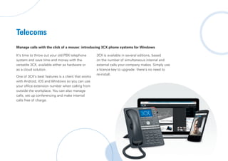 Telecoms
Manage calls with the click of a mouse: introducing 3CX phone systems for Windows
It’s time to throw out your old PBX telephone
system and save time and money with the
versatile 3CX, available either as hardware or
as a cloud solution.
One of 3CX’s best features is a client that works
with Android, iOS and Windows so you can use
your office extension number when calling from
outside the workplace. You can also manage
calls, set up conferencing and make internal
calls free of charge.
3CX is available in several editions, based
on the number of simultaneous internal and
external calls your company makes. Simply use
a licence key to upgrade: there’s no need to
re-install.
 
