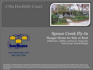 Spruce Creek Fly-In Hangar Home for Sale or Rent 3 Bedrooms  3 Baths, 2,108 sq. ft. Living Area Pool, 50'x40' Aircraft Hangar www.flyinrealty.com 386-788-1988 All information  is deemed reliable but not guaranteed. No representation is made to the accuracy thereof, and such information is subject to errors, omissions, prior sale, withdrawal, or changes in price, rental rate, commission, lease or financing terms without notice. All square footage and dimensions are approximate. All parties are expected to conduct due diligence and are advised to retain the services of appropriate professionals to verify and ensure the information is correct and meets their requirements. 