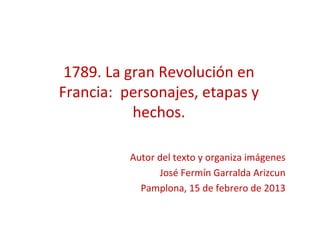 1789. La gran Revolución en
Francia: personajes, etapas y
           hechos.

          Autor del texto y organiza imágenes
                José Fermín Garralda Arizcun
            Pamplona, 15 de febrero de 2013
 