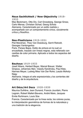 Neue Sachlichkeit / New Objectivity 1918-
1933
Max Beckmann, Otto Dix, Carl Grossberg, George Grosz,
Carlo Mense, Christian Schad, Georg Scholz
Alemania. Caracterizado por un estilo realista y
acompañado con un comportamiento cínico, socialmente
crítico y filosófico.
Neo-Plasticismo 1919-1931
Piet Mondrian, Theo Van Doesburg, Gerrit Rietvelt,
Georges Vantongerloo
Paris. Países Bajos. Estilo de pintura en la cual un
encasillado, trazado con líneas negras, esta rellenado con
casillas de color primaria. Aplicado a todos los aspectos del
diseño.
Bauhaus 1919-1933
Josef Albers, Herbert Bayer, Marcel Breuer, Walter
Gropius, Johannes Itten, Vassily Kandinsky, Paul Klee,
Hannes Meyer, Ludwig Mies Van Der Rohe, Laszlo Moholy-
Nagy
Alemania. Integra el arte expresionista y los corrientes del
diseño y de la arquitectura.
Art Déco/Art Deco 1920-1939
Maurice Dufrêne, Jean Dunand, Francis Jourdain, Pierre
Legrain, Robert Mallet-Stevens, André Mare, Jacques
Emile Ruhlmann, Louis Süe
Francia. Caracterizado por la línea recta, los colores puras,
la interpretación geométrica de formas de la naturaleza y
una tradición de la elegancia.
 