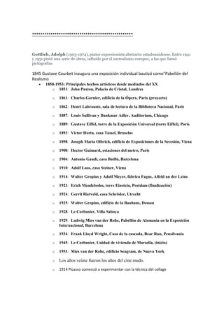 *************************************************
Gottlieb, Adolph (1903-1974), pintor expresionista abstracto estadounidense. Entre 1941
y 1951 pintó una serie de obras, influido por el surrealismo europeo, a las que llamó
pictografías
1845 Gustave Courbet inaugura una exposición individual bautizó como"Pabellón del
Realismo
• 1850-1953: Principales hechos artísticos desde mediados del XX
o 1851: John Paxton, Palacio de Cristal, Londres
o 1861: Charles Garnier, edificio de la Ópera, París (proyecto)
o 1862: Henri Labrouste, sala de lectura de la Biblioteca Nacional, París
o 1887: Louis Sullivan y Dankmar Adler, Auditorium, Chicago
o 1889: Gustave Eiffel, torre de la Exposición Universal (torre Eiffel), París
o 1893: Victor Horta, casa Tassel, Bruselas
o 1898: Joseph María Olbrich, edificio de Exposiciones de la Secesión, Viena
o 1900: Hector Guimard, estaciones del metro, París
o 1904: Antonio Gaudí, casa Batlló, Barcelona
o 1910: Adolf Loos, casa Steiner, Viena
o 1914: Walter Gropius y Adolf Meyer, fábrica Fagus, Alfeld an der Leine
o 1921: Erich Mendelsohn, torre Einstein, Postdam (finalización)
o 1924: Gerrit Rietveld, casa Schröder, Utrecht
o 1925: Walter Gropius, edificio de la Bauhaus, Dessau
o 1928: Le Corbusier, Villa Saboya
o 1929: Ludwig Mies van der Rohe, Pabellón de Alemania en la Exposición
Internacional, Barcelona
o 1934: Frank Lloyd Wright, Casa de la cascada, Bear Run, Pensilvania
o 1945: Le Corbusier, Unidad de vivienda de Marsella, (inicio)
o 1953: Mies van der Rohe, edificio Seagram, de Nueva York
o Los años veinte fueron los años del cine mudo.
o 1914 Picasso comenzó a experimentar con la técnica del collage
 