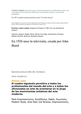 Gottlieb, Adolph (1903-1974), pintor expresionista abstracto estadounidense. Entre 1941
y 1951 pintó una serie de obras, influido por el surrealismo europeo, a las que llamó
pictografías
En 1927 se graba la primera película sonora “El cantor de jazz”
primera fotografía, de una persona se tomó en 1838 (aunque existen discrepancias en cuanto a esta fecha y algunos estudios del tema la
ubican en 1839), realizada por Louis Daguerre en el Boulevard du Temple en París.
El primer cuadro cubista, pintado por Picasso en 1907, fue "Las señoritas de
Avignon"
Cézanne, Gauguin, Degás, Renoir, Monet, Van Gogh, encontramos a Picasso,
Matisse, Kirchner, Brancusi, Kandinsky, Braque
En 1926 nace la televisión, creada por John
Baird
Movimientos artísticos de 1900 a 1945 - Arte Moderno
Arte moderno
Primer acto
El cuadro siguiente permitira a todos los
profesionales del mundo del arte y a todos los
aficionados en arte de orientarse en la jerga
de los movimientos artísticos del arte
moderno.
Post-Impresionismo, Puntillismo, Nabís, Fauvismo,
Modern Style, Arte Naif, Die Brücke, Expresionismo,
 