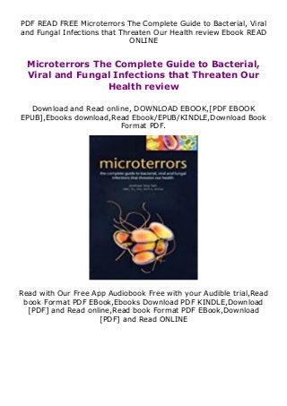 PDF READ FREE Microterrors The Complete Guide to Bacterial, Viral
and Fungal Infections that Threaten Our Health review Ebook READ
ONLINE
Microterrors The Complete Guide to Bacterial,
Viral and Fungal Infections that Threaten Our
Health review
Download and Read online, DOWNLOAD EBOOK,[PDF EBOOK
EPUB],Ebooks download,Read Ebook/EPUB/KINDLE,Download Book
Format PDF.
Read with Our Free App Audiobook Free with your Audible trial,Read
book Format PDF EBook,Ebooks Download PDF KINDLE,Download
[PDF] and Read online,Read book Format PDF EBook,Download
[PDF] and Read ONLINE
 