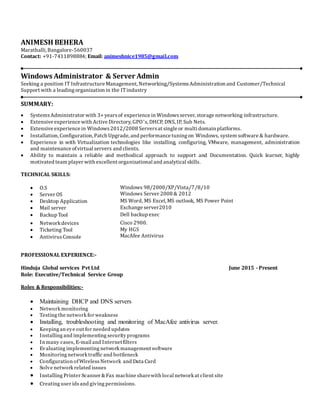 ANIMESH BEHERA
Marathalli, Bangalore-560037
Contact: +91-7411898884; Email: animeshnice1985@gmail.com
Windows Administrator & Server Admin
Seeking a position IT Infrastructure Management, Networking/SystemsAdministration and Customer/Technical
Support with a leadingorganization in the ITindustry
SUMMARY:
 SystemsAdministrator with 3+ yearsof experience in Windowsserver, storage networking infrastructure.
 Extensive experience with Active Directory, GPO’s, DHCP, DNS, IP, Sub Nets.
 Extensive experience in Windows2012/2008 Serversat single or multi domain platforms.
 Installation, Configuration, Patch Upgrade, and performance tuningon Windows, system software & hardware.
 Experience in with Virtualization technologies like installing, configuring, VMware, management, administration
and maintenance ofvirtual servers and clients.
 Ability to maintain a reliable and methodical approach to support and Documentation. Quick learner, highly
motivated team player with excellent organizational and analytical skills.
TECHNICAL SKILLS:
 O.S
 Server OS
Windows 98/2000/XP/Vista/7/8/10
Windows Server 2008 & 2012
 Desktop Application
 Mail server
MS Word, MS Excel, MS outlook, MS Power Point
Exchange server2010
 Backup Tool Dell backup exec
 Networkdevices
 Ticketing Tool
 AntivirusConsole
Cisco 2900.
My HGS
MacAfee Antivirus
PROFESSIONAL EXPERIENCE:-
Hinduja Global services Pvt Ltd June 2015 - Present
Role: Executive/Technical Service Group
Roles & Responsibilities:-
 Maintaining DHCP and DNS servers
 Network monitoring
 Testing the network for weakness
 Installing, troubleshooting and monitoring of MacAfee antivirus server.
 Keeping an eye out for needed updates
 Installing and implementing security programs
 In many cases, E-mail and Internetfilters
 Evaluating implementing network management software
 Monitoring network traffic and bottleneck
 Configuration ofWireless Network and Data Card
 Solve network related issues
 Installing Printer Scanner &Fax machine sharewith local network at client site
 Creating user ids and giving permissions.
 