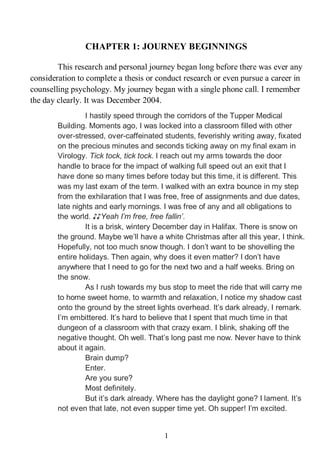 JOURNEY BEGINNINGS
1
CHAPTER 1: JOURNEY BEGINNINGS
This research and personal journey began long before there was ever any
consideration to complete a thesis or conduct research or even pursue a career in
counselling psychology. My journey began with a single phone call. I remember
the day clearly. It was December 2004.
I hastily speed through the corridors of the Tupper Medical
Building. Moments ago, I was locked into a classroom filled with other
over-stressed, over-caffeinated students, feverishly writing away, fixated
on the precious minutes and seconds ticking away on my final exam in
Virology. Tick tock, tick tock. I reach out my arms towards the door
handle to brace for the impact of walking full speed out an exit that I
have done so many times before today but this time, it is different. This
was my last exam of the term. I walked with an extra bounce in my step
from the exhilaration that I was free, free of assignments and due dates,
late nights and early mornings. I was free of any and all obligations to
the world. ♪♪Yeah I’m free, free fallin’.
It is a brisk, wintery December day in Halifax. There is snow on
the ground. Maybe we’ll have a white Christmas after all this year, I think.
Hopefully, not too much snow though. I don’t want to be shovelling the
entire holidays. Then again, why does it even matter? I don’t have
anywhere that I need to go for the next two and a half weeks. Bring on
the snow.
As I rush towards my bus stop to meet the ride that will carry me
to home sweet home, to warmth and relaxation, I notice my shadow cast
onto the ground by the street lights overhead. It’s dark already, I remark.
I’m embittered. It’s hard to believe that I spent that much time in that
dungeon of a classroom with that crazy exam. I blink, shaking off the
negative thought. Oh well. That’s long past me now. Never have to think
about it again.
Brain dump?
Enter.
Are you sure?
Most definitely.
But it’s dark already. Where has the daylight gone? I lament. It’s
not even that late, not even supper time yet. Oh supper! I’m excited.
 